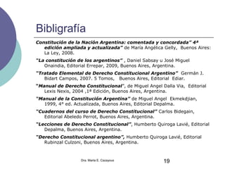 Bibligrafía
Constitución de la Nación Argentina: comentada y concordada” 4ª
edición ampliada y actualizada” de María Angélica Gelly, Buenos Aires:
La Ley, 2008.
“La constitución de los argentinos” , Daniel Sabsay u José Miguel
Onaindia, Editorial Errepar, 2009, Buenos Aires, Argentina.
“Tratado Elemental de Derecho Constitucional Argentino” Germán J.
Bidart Campos, 2007. 5 Tomos, Buenos Aires, Editorial Ediar.
“Manual de Derecho Constitucional”, de Miguel Angel Dalla Via, Editorial
Lexis Nexis, 2004 ,1ª Edición, Buenos Aires, Argentina.
“Manual de la Constitución Argentina” de Miguel Angel Ekmekdjian,
1999, 4° ed. Actualizada, Buenos Aires, Editorial Depalma.
“Cuadernos del curso de Derecho Constitucional” Carlos Bidegain,
Editorial Abeledo Perrot, Buenos Aires, Argentina.
“Lecciones de Derecho Constitucional”, Humberto Quiroga Lavié, Editorial
Depalma, Buenos Aires, Argentina.
“Derecho Constitucional argentino”, Humberto Quiroga Lavié, Editorial
Rubinzal Culzoni, Buenos Aires, Argentina.
Dra. Marta E. Cazayous 19
 