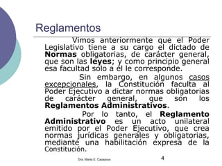 Reglamentos
Vimos anteriormente que el Poder
Legislativo tiene a su cargo el dictado de
Normas obligatorias, de carácter general,
que son las leyes; y como principio general
esa facultad solo a él le corresponde.
Sin embargo, en algunos casos
excepcionales, la Constitución faculta al
Poder Ejecutivo a dictar normas obligatorias
de carácter general, que son los
Reglamentos Administrativos.
Por lo tanto, el Reglamento
Administrativo es un acto unilateral
emitido por el Poder Ejecutivo, que crea
normas jurídicas generales y obligatorias,
mediante una habilitación expresa de la
Constitución.
4Dra. Marta E. Cazayous
 