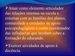 Atuar como elemento articulador
das relações internas na escola e
externas com as famílias dos alunos,
comunidade e entidades de apoio
psicopedagógicos e como coordenador
das influências que incidam sobre a
formação do educando.
Exercer atividades de apoio à
docência.
 