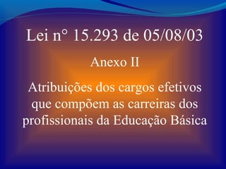 Lei n° 15.293 de 05/08/03
           Anexo II
 Atribuições dos cargos efetivos
 que compõem as carreiras dos
profissionais da Educação Básica
 
