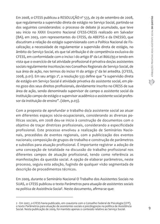 ATRIBUIÇÕES PRIVATIVAS DO(A) ASSISTENTE SOCIAL EM QUESTÃO 
9 
Em 2008, o CFESS publicou a RESOLUÇÃO nº 533, de 29 de setembro de 2008, 
que regulamenta a supervisão direta de estágio no Serviço Social, partindo-se 
dos seguintes considerandos: o processo de debate já acumulado, que teve 
seu início no XXXII Encontro Nacional CFESS-CRESS realizado em Salvador 
(BA), em 2003, com representantes do CFESS, da ABEPSS e da ENESSO, que 
discutiram a relação do estágio supervisionado com a Política Nacional de Fis-calização; 
a necessidade de regulamentar a supervisão direta de estágio, no 
âmbito do Serviço Social, eis que tal atribuição é de competência exclusiva do 
CFESS, em conformidade com o inciso I do artigo 8º da Lei 8662/93 e tendo em 
vista que o exercício de tal atividade profissional é privativa dos/as assistentes 
sociais regularmente inscritos/as nos Conselhos Regionais de Serviço Social, de 
sua área de ação, nos termos do inciso VI do artigo 5º da lei antedita. (CFESS, 
2008, p.01). Em seu artigo 2º, a resolução 533 define que “a supervisão direta 
de estágio em Serviço Social é atividade privativa do assistente social, em ple-no 
gozo dos seus direitos profissionais, devidamente inscrito no CRESS de sua 
área de ação, sendo denominado supervisor de campo o assistente social da 
instituição campo de estágio e supervisor acadêmico o assistente social profes-sor 
da instituição de ensino”. (idem, p.03). 
Com a proposta de aprofundar o trabalho do/a assistente social ao atuar 
em diferentes espaços sócio-ocupacionais, considerando as diversas po-líticas 
sociais, em 2008 deu-se inicio à construção de documentos com o 
objetivo de traçar diretrizes profissionais, considerando a especificidade 
profissional. Este processo envolveu a realização de Seminários Nacio-nais, 
precedidos de eventos regionais, com a publicização dos eventos 
nacionais; composição de grupos de trabalho e construção de parâmetros 
e subsídios para atuação profissional. É importante registrar a adoção de 
uma concepção de totalidade na discussão do trabalho profissional nos 
diferentes campos de atuação profissional, tendo como referência as 
manifestações da questão social. A opção de elaborar parâmetros, neste 
processo, seguiu esta adoção, fugindo de qualquer visão segmentada de 
descrição de procedimentos técnicos. 
Em 2009, durante o Seminário Nacional O Trabalho dos Assistentes Sociais no 
SUAS, o CFESS publicou o texto Parâmetros para atuação de assistentes sociais 
na política de Assistência Social2. Neste documento, afirma-se que: 
2 - Em 2007, o CFESS havia publicado, em coautoria com o Conselho Federal de Psicologia (CFP), 
o texto Parâmetros para atuação de assistentes sociais e psicólogos/as na política de Assistência 
Social. Nesta publicação de 2009, foi mantido apenas o conteúdo relativo ao Serviço Social. 
 