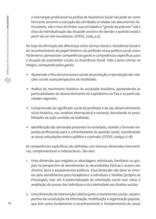 ATRIBUIÇÕES PRIVATIVAS DO(A) ASSISTENTE SOCIAL EM QUESTÃO 
10 
a intervenção profissional na política de Assistência Social não pode ter como 
horizonte somente a execução das atividades arroladas nos documentos ins-titucionais, 
sob o risco de limitar suas atividades à “gestão da pobreza” sob a 
ótica da individualização das situações sociais e de abordar a questão social a 
partir de um viés moralizante. (CFESS, 2009, p.5). 
No bojo da afirmação das diferenças entre Serviço Social e Assistência Social e 
do reconhecimento do papel histórico da profissão nessa política social, estes 
Parâmetros apresentam competências gerais e competências específicas para 
a atuação de assistentes sociais na Assistência Social. Vale a pena citá-las na 
íntegra, começando pelas gerais: 
• Apreensão crítica dos processos sociais de produção e reprodução das rela-ções 
sociais numa perspectiva de totalidade; 
• Análise do movimento histórico da sociedade brasileira, apreendendo as 
particularidades do desenvolvimento do Capitalismo no País e as particula-ridades 
regionais; 
• Compreensão do significado social da profissão e de seu desenvolvimento 
sócio-histórico, nos cenários internacional e nacional, desvelando as possi-bilidades 
de ação contidas na realidade; 
• Identificação das demandas presentes na sociedade, visando a formular res-postas 
profissionais para o enfrentamento da questão social, considerando 
as novas articulações entre o público e o privado. (CFESS, 2009,p.17-18) 
As competências específicas são definidas com diversas dimensões interventi-vas, 
complementares e indissociáveis. São elas: 
1. Uma dimensão que engloba as abordagens individuais, familiares ou gru-pais 
na perspectiva de atendimento às necessidades básicas e acesso aos 
direitos, bens e equipamentos públicos. Essa dimensão não deve se orien-tar 
pelo atendimento psico-terapêutico a indivíduos e famílias (próprio da 
Psicologia), mas sim à potencialização da orientação social com vistas à 
ampliação do acesso dos indivíduos e da coletividade aos direitos sociais; 
2. Uma dimensão de intervenção coletiva junto a movimentos sociais, na pers-pectiva 
da socialização da informação, mobilização e organização popular, 
que tem como fundamento o reconhecimento e fortalecimento da classe 
 