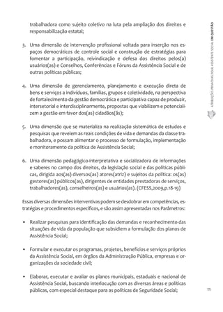 ATRIBUIÇÕES PRIVATIVAS DO(A) ASSISTENTE SOCIAL EM QUESTÃO 
11 
trabalhadora como sujeito coletivo na luta pela ampliação dos direitos e 
responsabilização estatal; 
3. Uma dimensão de intervenção profissional voltada para inserção nos es-paços 
democráticos de controle social e construção de estratégias para 
fomentar a participação, reivindicação e defesa dos direitos pelos(a) 
usuários(as) e Conselhos, Conferências e Fóruns da Assistência Social e de 
outras políticas públicas; 
4. Uma dimensão de gerenciamento, planejamento e execução direta de 
bens e serviços a indivíduos, famílias, grupos e coletividade, na perspectiva 
de fortalecimento da gestão democrática e participativa capaz de produzir, 
intersetorial e interdisciplinarmente, propostas que viabilizem e potenciali-zem 
a gestão em favor dos(as) cidadãos(ãs); 
5. Uma dimensão que se materializa na realização sistemática de estudos e 
pesquisas que revelem as reais condições de vida e demandas da classe tra-balhadora, 
e possam alimentar o processo de formulação, implementação 
e monitoramento da política de Assistência Social; 
6. Uma dimensão pedagógico-interpretativa e socializadora de informações 
e saberes no campo dos direitos, da legislação social e das políticas públi-cas, 
dirigida aos(as) diversos(as) atores(atriz) e sujeitos da política: os(as) 
gestores(as) públicos(as), dirigentes de entidades prestadoras de serviços, 
trabalhadores(as), conselheiros(as) e usuários(as). (CFESS,2009,p.18-19) 
Essas diversas dimensões interventivas podem se desdobrar em competências, es-tratégias 
e procedimentos específicos, e são assim apresentadas nos Parâmetros: 
• Realizar pesquisas para identificação das demandas e reconhecimento das 
situações de vida da população que subsidiem a formulação dos planos de 
Assistência Social; 
• Formular e executar os programas, projetos, benefícios e serviços próprios 
da Assistência Social, em órgãos da Administração Pública, empresas e or-ganizações 
da sociedade civil; 
• Elaborar, executar e avaliar os planos municipais, estaduais e nacional de 
Assistência Social, buscando interlocução com as diversas áreas e políticas 
públicas, com especial destaque para as políticas de Seguridade Social; 
 