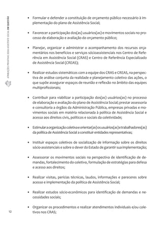 ATRIBUIÇÕES PRIVATIVAS DO(A) ASSISTENTE SOCIAL EM QUESTÃO 
12 
• Formular e defender a constituição de orçamento público necessário à im-plementação 
do plano de Assistência Social; 
• Favorecer a participação dos(as) usuários(as) e movimentos sociais no pro-cesso 
de elaboração e avaliação do orçamento público; 
• Planejar, organizar e administrar o acompanhamento dos recursos orça-mentários 
nos benefícios e serviços sócioassistenciais nos Centro de Refe-rência 
em Assistência Social (CRAS) e Centro de Referência Especializado 
de Assistência Social (CREAS); 
• Realizar estudos sistemáticos com a equipe dos CRAS e CREAS, na perspec-tiva 
de análise conjunta da realidade e planejamento coletivo das ações, o 
que supõe assegurar espaços de reunião e reflexão no âmbito das equipes 
multiprofissionais; 
• Contribuir para viabilizar a participação dos(as) usuários(as) no processo 
de elaboração e avaliação do plano de Assistência Social; prestar assessoria 
e consultoria a órgãos da Administração Pública, empresas privadas e mo-vimentos 
sociais em matéria relacionada à política de Assistência Social e 
acesso aos direitos civis, políticos e sociais da coletividade; 
• Estimular a organização coletiva e orientar(as) os usuários(as) e trabalhadores(as) 
da política de Assistência Social a constituir entidades representativas; 
• Instituir espaços coletivos de socialização de informação sobre os direitos 
sócio-assistenciais e sobre o dever do Estado de garantir sua implementação; 
• Assessorar os movimentos sociais na perspectiva de identificação de de-mandas, 
fortalecimento do coletivo, formulação de estratégias para defesa 
e acesso aos direitos; 
• Realizar visitas, perícias técnicas, laudos, informações e pareceres sobre 
acesso e implementação da política de Assistência Social; 
• Realizar estudos sócio-econômicos para identificação de demandas e ne-cessidades 
sociais; 
• Organizar os procedimentos e realizar atendimentos individuais e/ou cole-tivos 
nos CRAS; 
 