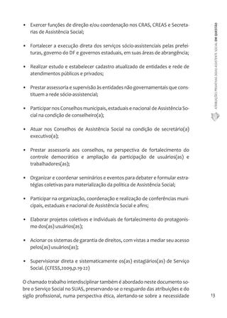 ATRIBUIÇÕES PRIVATIVAS DO(A) ASSISTENTE SOCIAL EM QUESTÃO 
13 
• Exercer funções de direção e/ou coordenação nos CRAS, CREAS e Secreta-rias 
de Assistência Social; 
• Fortalecer a execução direta dos serviços sócio-assistenciais pelas prefei-turas, 
governo do DF e governos estaduais, em suas áreas de abrangência; 
• Realizar estudo e estabelecer cadastro atualizado de entidades e rede de 
atendimentos públicos e privados; 
• Prestar assessoria e supervisão às entidades não governamentais que cons-tituem 
a rede sócio-assistencial; 
• Participar nos Conselhos municipais, estaduais e nacional de Assistência So-cial 
na condição de conselheiro(a); 
• Atuar nos Conselhos de Assistência Social na condição de secretário(a) 
executivo(a); 
• Prestar assessoria aos conselhos, na perspectiva de fortalecimento do 
controle democrático e ampliação da participação de usuários(as) e 
trabalhadores(as); 
• Organizar e coordenar seminários e eventos para debater e formular estra-tégias 
coletivas para materialização da política de Assistência Social; 
• Participar na organização, coordenação e realização de conferências muni-cipais, 
estaduais e nacional de Assistência Social e afins; 
• Elaborar projetos coletivos e individuais de fortalecimento do protagonis-mo 
dos(as) usuários(as); 
• Acionar os sistemas de garantia de direitos, com vistas a mediar seu acesso 
pelos(as) usuários(as); 
• Supervisionar direta e sistematicamente os(as) estagiários(as) de Serviço 
Social. (CFESS,2009,p.19-22) 
O chamado trabalho interdisciplinar também é abordado neste documento so-bre 
o Serviço Social no SUAS, preservando-se o resguardo das atribuições e do 
sigilo profissional, numa perspectiva ética, alertando-se sobre a necessidade 
 