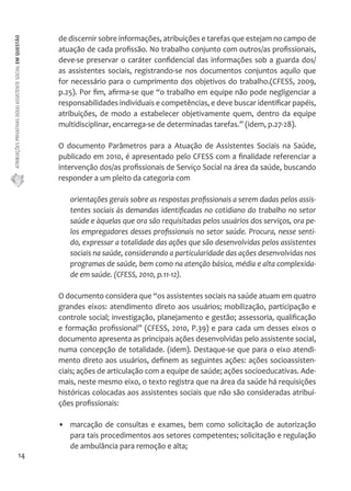 ATRIBUIÇÕES PRIVATIVAS DO(A) ASSISTENTE SOCIAL EM QUESTÃO 
14 
de discernir sobre informações, atribuições e tarefas que estejam no campo de 
atuação de cada profissão. No trabalho conjunto com outros/as profissionais, 
deve-se preservar o caráter confidencial das informações sob a guarda dos/ 
as assistentes sociais, registrando-se nos documentos conjuntos aquilo que 
for necessário para o cumprimento dos objetivos do trabalho.(CFESS, 2009, 
p.25). Por fim, afirma-se que “o trabalho em equipe não pode negligenciar a 
responsabilidades individuais e competências, e deve buscar identificar papéis, 
atribuições, de modo a estabelecer objetivamente quem, dentro da equipe 
multidisciplinar, encarrega-se de determinadas tarefas.” (idem, p.27-28). 
O documento Parâmetros para a Atuação de Assistentes Sociais na Saúde, 
publicado em 2010, é apresentado pelo CFESS com a finalidade referenciar a 
intervenção dos/as profissionais de Serviço Social na área da saúde, buscando 
responder a um pleito da categoria com 
orientações gerais sobre as respostas profissionais a serem dadas pelos assis-tentes 
sociais às demandas identificadas no cotidiano do trabalho no setor 
saúde e àquelas que ora são requisitadas pelos usuários dos serviços, ora pe-los 
empregadores desses profissionais no setor saúde. Procura, nesse senti-do, 
expressar a totalidade das ações que são desenvolvidas pelos assistentes 
sociais na saúde, considerando a particularidade das ações desenvolvidas nos 
programas de saúde, bem como na atenção básica, média e alta complexida-de 
em saúde. (CFESS, 2010, p.11-12). 
O documento considera que “os assistentes sociais na saúde atuam em quatro 
grandes eixos: atendimento direto aos usuários; mobilização, participação e 
controle social; investigação, planejamento e gestão; assessoria, qualificação 
e formação profissional” (CFESS, 2010, P.39) e para cada um desses eixos o 
documento apresenta as principais ações desenvolvidas pelo assistente social, 
numa concepção de totalidade. (idem). Destaque-se que para o eixo atendi-mento 
direto aos usuários, definem as seguintes ações: ações socioassisten-ciais; 
ações de articulação com a equipe de saúde; ações socioeducativas. Ade-mais, 
neste mesmo eixo, o texto registra que na área da saúde há requisições 
históricas colocadas aos assistentes sociais que não são consideradas atribui-ções 
profissionais: 
• marcação de consultas e exames, bem como solicitação de autorização 
para tais procedimentos aos setores competentes; solicitação e regulação 
de ambulância para remoção e alta; 
 