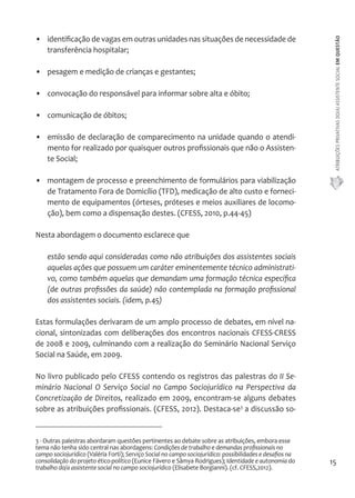 ATRIBUIÇÕES PRIVATIVAS DO(A) ASSISTENTE SOCIAL EM QUESTÃO 
15 
• identificação de vagas em outras unidades nas situações de necessidade de 
transferência hospitalar; 
• pesagem e medição de crianças e gestantes; 
• convocação do responsável para informar sobre alta e óbito; 
• comunicação de óbitos; 
• emissão de declaração de comparecimento na unidade quando o atendi-mento 
for realizado por quaisquer outros profissionais que não o Assisten-te 
Social; 
• montagem de processo e preenchimento de formulários para viabilização 
de Tratamento Fora de Domicílio (TFD), medicação de alto custo e forneci-mento 
de equipamentos (órteses, próteses e meios auxiliares de locomo-ção), 
bem como a dispensação destes. (CFESS, 2010, p.44-45) 
Nesta abordagem o documento esclarece que 
estão sendo aqui consideradas como não atribuições dos assistentes sociais 
aquelas ações que possuem um caráter eminentemente técnico administrati-vo, 
como também aquelas que demandam uma formação técnica específica 
(de outras profissões da saúde) não contemplada na formação profissional 
dos assistentes sociais. (idem, p.45) 
Estas formulações derivaram de um amplo processo de debates, em nível na-cional, 
sintonizadas com deliberações dos encontros nacionais CFESS-CRESS 
de 2008 e 2009, culminando com a realização do Seminário Nacional Serviço 
Social na Saúde, em 2009. 
No livro publicado pelo CFESS contendo os registros das palestras do II Se-minário 
Nacional O Serviço Social no Campo Sociojurídico na Perspectiva da 
Concretização de Direitos, realizado em 2009, encontram-se alguns debates 
sobre as atribuições profissionais. (CFESS, 2012). Destaca-se3 a discussão so- 
3 - Outras palestras abordaram questões pertinentes ao debate sobre as atribuições, embora esse 
tema não tenha sido central nas abordagens: Condições de trabalho e demandas profissionais no 
campo sociojurídico (Valéria Forti); Serviço Social no campo sociojurídico: possibilidades e desafios na 
consolidação do projeto ético-político (Eunice Fávero e Sâmya Rodrigues); Identidade e autonomia do 
trabalho do/a assistente social no campo sociojurídico (Elisabete Borgianni). (cf. CFESS,2012). 
 
