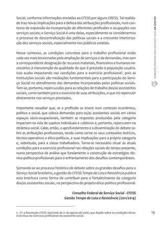 ATRIBUIÇÕES PRIVATIVAS DO(A) ASSISTENTE SOCIAL EM QUESTÃO 
19 
Social, conforme informações enviadas ao CFESS por alguns CRESS. Tal realida-de 
traz novas implicações para a defesa das atribuições profissionais, num con-texto 
de expansão da incorporação de diferentes profissões e ocupações nos 
serviços sociais; o Serviço Social é uma delas, especialmente se considerarmos 
o processo de descentralização das políticas sociais e a crescente interioriza-ção 
dos serviços sociais, especialmente nos públicos estatais. 
Nesse contexto, as condições concretas para o trabalho profissional estão 
cada vez mais tensionadas pela ampliação de serviços e de demandas, mas sem 
a correspondente designação de recursos materiais, financeiros e humanos ne-cessários 
à manutenção da qualidade do que é prestado à população usuária. 
Isso acaba impactando nas condições para o exercício profissional5, pois as 
instituições sociais são mediações fundamentais para a participação do Servi-ço 
Social no atendimento das demandas incorporadas pelas políticas sociais. 
Tem-se, portanto, repercussões para as relações de trabalho dos/as assistentes 
sociais, como também para o exercício de suas atribuições, o que irá repercutir 
diretamente nos serviços prestados. 
Importante ressaltar que, se a profissão se insere num contexto econômico, 
político e social, que coloca demandas para os/as assistentes sociais em vários 
espaços sócio-ocupacionais, também as respostas produzidas pela categoria 
impactam na vida de sujeitos individuais e coletivos e, portanto, repercutem na 
dinâmica social. Cabe, então, o aprofundamento e a disseminação do debate so-bre 
as atribuições profissionais, tendo como cerne os seus conteúdos teóricos, 
técnico-operativos e ético-políticos, e suas implicações para a própria categoria 
e, sobretudo, para a classe trabalhadora. Torna-se necessário situar as atuais 
condições para o exercício profissional nas relações sociais do tempo presente, 
numa perspectiva de análise que fundamente a construção de estratégias téc-nico- 
político-profissionais para o enfrentamento dos desafios contemporâneos. 
Somando-se ao processo histórico de debate sobre os grandes desafios para o 
Serviço Social brasileiro, a gestão do CFESS Tempo de Luta e Resistência publica 
esta brochura como forma de contribuir para o fortalecimento da categoria 
dos/as assistentes sociais, na perspectiva do projeto ético-politico profissional. 
Conselho Federal de Serviço Social - CFESS 
Gestão Tempo de Luta e Resistência (2011/2014) 
5 - Cf. a Resolução CFESS 493/2006 de 21 de agosto de 2006, que dispõe sobre as condições éticas 
e técnicas do exercício profissional do assistente social. 
 