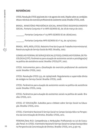 ATRIBUIÇÕES PRIVATIVAS DO(A) ASSISTENTE SOCIAL EM QUESTÃO 
20 
REFERÊNCIAS 
CFESS. Resolução CFESS 493/2006 de 21 de agosto de 2006. Dispõe sobre as condições 
éticas e técnicas do exercício profissional do assistente social. Brasília: CFESS, 2008. 
BRASIL. MINISTÉRIO PREVIDÊNCIA SOCIAL; MINISTÉRIO DESENVOLVIMENTO 
SOCIAL. Portaria Conjunta nº 01 MPS-SE/MDS-SE, de 28 de março de 2007. 
_______. Portarias Conjuntas nº 03 MPS-SE/MDS-SE de 28/06/2007. 
_______. Portarias Conjuntas MPS-SE/MDS-SE nº 05, de 24/10/2007. 
BRASIL. MPS; MDS; CFESS. Relatório Final do Grupo de Trabalho Interministerial. 
Reestruturação do Serviço Social do INSS. Brasília, 2007. 
CONSELHO FEDERAL DE SERVIÇO SOCIAL (CFESS); CONSELHO FEDERAL DE PSI-COLOGIA 
(CFP). Parâmetros para atuação de assistentes sociais e psicólogos(as) 
na política de assistência social. Brasília: CFESS;CFP, 2007. 
CFESS. Instrumentos para a fiscalização do exercício profissional do assistente 
social. Brasília: CFESS, 2007. 
CFESS. Resolução CFESS 533, de 29/09/2008. Regulamenta a supervisão direta 
de estágio no Serviço Social. Brasília: CFESS, 2008. 
CFESS. Parâmetros para atuação de assistentes sociais na política de assistência 
social. Brasília: CFESS, 2009. 
CFESS. Parâmetros para atuação de assistentes sociais na política de saúde. Bra-sília: 
CFESS, 2011. 
CFESS. GT EDUCAÇÃO. Subsídios para o Debate sobre Serviço Social na Educa-ção. 
Brasília: CFESS, 2010. 
CFESS. II Seminário Nacional O Serviço Social no Campo Sociojurídico na Perspec-tiva 
da Concretização de Direitos. Brasília: CFESS, 2012. 
PEREIRA,Tânia M.D. Competências e Atribuições Profissionais na Lei de Execu-ção 
Penal. In: CFESS. II Seminário Nacional O Serviço Social no Campo Sociojurídico 
na Perspectiva da Concretização de Direitos. Brasília: CFESS, 2012, p.90-119. 
 