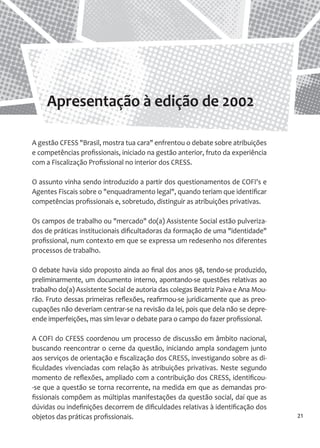 21 
A gestão CFESS "Brasil, mostra tua cara" enfrentou o debate sobre atribuições e competências profissionais, iniciado na gestão anterior, fruto da experiência com a Fiscalização Profissional no interior dos CRESS. 
O assunto vinha sendo introduzido a partir dos questionamentos de COFI's e Agentes Fiscais sobre o "enquadramento legal", quando teriam que identificar competências profissionais e, sobretudo, distinguir as atribuições privativas. 
Os campos de trabalho ou "mercado" do(a) Assistente Social estão pulverizados de práticas institucionais dificultadoras da formação de uma "identidade" profissional, num contexto em que se expressa um redesenho nos diferentes processos de trabalho. 
O debate havia sido proposto ainda ao final dos anos 98, tendo-se produzido, preliminarmente, um documento interno, apontando-se questões relativas ao trabalho do(a) Assistente Social de autoria das colegas Beatriz Paiva e Ana Mourão. Fruto dessas primeiras reflexões, reafirmou-se juridicamente que as preocupações não deveriam centrar-se na revisão da lei, pois que dela não se depreende imperfeições, mas sim levar o debate para o campo do fazer profissional. 
A COFI do CFESS coordenou um processo de discussão em âmbito nacional, buscando reencontrar o cerne da questão, iniciando ampla sondagem junto aos serviços de orientação e fiscalização dos CRESS, investigando sobre as dificuldades vivenciadas com relação às atribuições privativas. Neste segundo momento de reflexões, ampliado com a contribuição dos CRESS, identificou- se que a questão se torna recorrente, na medida em que as demandas profissionais compõem as múltiplas manifestações da questão social, daí que as dúvidas ou indefinições decorrem de dificuldades relativas à identificação dos objetos das práticas profissionais. 
Apresentação à edição de 2002  