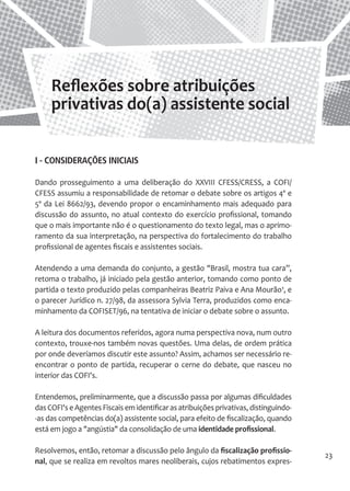 23 
I - CONSIDERAÇÕES INICIAIS 
Dando prosseguimento a uma deliberação do XXVIII CFESS/CRESS, a COFI/ CFESS assumiu a responsabilidade de retomar o debate sobre os artigos 4º e 5º da Lei 8662/93, devendo propor o encaminhamento mais adequado para discussão do assunto, no atual contexto do exercício profissional, tomando que o mais importante não é o questionamento do texto legal, mas o aprimoramento da sua interpretação, na perspectiva do fortalecimento do trabalho profissional de agentes fiscais e assistentes sociais. 
Atendendo a uma demanda do conjunto, a gestão "Brasil, mostra tua cara”, retoma o trabalho, já iniciado pela gestão anterior, tomando como ponto de partida o texto produzido pelas companheiras Beatriz Paiva e Ana Mourão¹, e o parecer Jurídico n. 27/98, da assessora Sylvia Terra, produzidos como encaminhamento da COFISET/96, na tentativa de iniciar o debate sobre o assunto. 
A leitura dos documentos referidos, agora numa perspectiva nova, num outro contexto, trouxe-nos também novas questões. Uma delas, de ordem prática por onde deveríamos discutir este assunto? Assim, achamos ser necessário reencontrar o ponto de partida, recuperar o cerne do debate, que nasceu no interior das COFI's. 
Entendemos, preliminarmente, que a discussão passa por algumas dificuldades das COFI's e Agentes Fiscais em identificar as atribuições privativas, distinguindo- as das competências do(a) assistente social, para efeito de fiscalização, quando está em jogo a "angústia" da consolidação de uma identidade profissional. 
Resolvemos, então, retomar a discussão pelo ângulo da fiscalização profissional, que se realiza em revoltos mares neoliberais, cujos rebatimentos expresReflexões 
sobre atribuições privativas do(a) assistente social  
