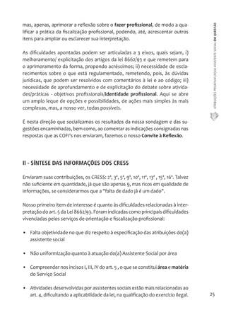 ATRIBUIÇÕES PRIVATIVAS DO(A) ASSISTENTE SOCIAL EM QUESTÃO 
25 
mas, apenas, aprimorar a reflexão sobre o fazer profissional, de modo a qua-lificar 
a prática da fiscalização profissional, podendo, até, acrescentar outros 
itens para ampliar ou esclarecer sua interpretação. 
As dificuldades apontadas podem ser articuladas a 3 eixos, quais sejam, i) 
melhoramento/ explicitação dos artigos da lei 8662/93 e que remetem para 
o aprimoramento da forma, propondo acréscimos; ii) necessidade de escla-recimentos 
sobre o que está regulamentado, remetendo, pois, às dúvidas 
jurídicas, que podem ser resolvidos com comentários à lei e ao código; iii) 
necessidade de aprofundamento e de explicitação do debate sobre ativida-des/ 
práticas - objetivos profissionais/identidade profissional. Aqui se abre 
um amplo leque de opções e possibilidades, de ações mais simples às mais 
complexas, mas, a nosso ver, todas possíveis. 
É nesta direção que socializamos os resultados da nossa sondagem e das su-gestões 
encaminhadas, bem como, ao comentar as indicações consignadas nas 
respostas que as COFI's nos enviaram, fazemos o nosso Convite à Reflexão. 
II - SÍNTESE DAS INFORMAÇÕES DOS CRESS 
Enviaram suas contribuições, os CRESS: 2ª, 3ª, 5ª, 9ª, 10ª, 11ª, 13ª , 15ª, 16ª. Talvez 
não suficiente em quantidade, já que são apenas 9, mas ricos em qualidade de 
informações, se considerarmos que a "falta de dado já é um dado". 
Nosso primeiro item de interesse é quanto às dificuldades relacionadas à inter-pretação 
do art. 5 da Lei 8662/93. Foram indicadas como principais dificuldades 
vivenciadas pelos serviços de orientação e fiscalização profissional: 
• Falta objetividade no que diz respeito à especificação das atribuições do(a) 
assistente social 
• Não uniformização quanto à atuação do(a) Assistente Social por área 
• Compreender nos incisos I, III, IV do art. 5 , o que se constitui área e matéria 
do Serviço Social 
• Atividades desenvolvidas por assistentes sociais estão mais relacionadas ao 
art. 4, dificultando a aplicabilidade da lei, na qualificação do exercício ilegal. 
 