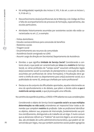 ATRIBUIÇÕES PRIVATIVAS DO(A) ASSISTENTE SOCIAL EM QUESTÃO 
26 
• Há ambiguidade/ repetição dos incisos II, VIII, X do art. 4 com os incisos I, 
II, III do art. 5. 
• Desconhecimento dos(as) profissionais da lei 8662/93 e do Código de Ética 
e falta de acompanhamento do processo de formação, especialmente, das 
escolas particulares. 
• Atividades historicamente assumidas por assistentes sociais não estão ca-racterizadas 
no art. 5º, a exemplo: 
- Visitas domiciliares 
- Estudos socioeconômicos para concessão de benefício 
- Relatórios sociais 
- Triagem social 
- Encaminhamento aos recursos da comunidade 
- Assistência Social consignada na LOAS 
- Assumir cargo de direção em Secretarias/ Departamento de Assistência 
• Dúvidas: o que significa Unidade de Serviço Social? Considerando o con-texto 
atual, o que pode ser caracterizado por área e/ou matéria do Serviço 
Social, se várias profissões do "campo social" assumem atribuições legais 
do(a) assistente social? (a exemplo do planejamento e execução de ações 
assumidas por profissionais de várias formações). A fiscalização deve ga-rantir 
a chefia de setor ou departamento para um(a) assistente social, ou a 
publicidade do nome SS, ainda que chefiado por outro profissional? 
• Destaca-se do conjunto de dificuldades apontadas, aquelas relacionadas ao 
eixo do aprofundamento e do debate, que põem a dúvida sobre o que é 
matéria do serviço social, o que já pressupõe uma reflexão. 
No caminho da experiência prática, o CRESS 11ª/PR adianta-nos suas considerações: 
Considerando o objeto do Serviço Social a questão social e as suas múltiplas 
determinações na vida social, entendemos ser impossível listar todas as de-mandas 
que compõem matéria da profissão. Cabe ao profissional identificar 
os objetos, elaborar sua, proposta de intervenção, fundamentando sua prá-tica 
cientificamente, distinguindo-a do trabalho de um leigo. É muito comum 
que as denúncias refiram-se a "indícios" de exercício ilegal e, ao serem apura-das, 
são atividades de cunho administrativo-burocrático, que podem ser de-senvolvidas 
por leigos, mas que também assistentes sociais podem agregá-las 
 