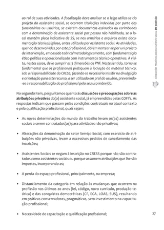 ATRIBUIÇÕES PRIVATIVAS DO(A) ASSISTENTE SOCIAL EM QUESTÃO 
27 
ao rol de suas atividades. A fiscalização deve analisar se o leigo utiliza-se cio 
projeto do assistente social, se ocorrem titulações indevidas por parte dos 
funcionários ou usuários, se existem documentos assinados ou carimbados 
com a denominação de assistente social por pessoa não habilitada, se o lo-cal 
mantém placa indicativa de SS, se nos armários e arquivos existe docu-mentação 
técnica/sigilosa, antes utilizada por assistente social. As atividades, 
quando desenvolvidas por este profissional, devem nortear-se por uni projeto 
de intervenção, embasado teórico/metodologicamente, com fundamentação 
ético-política e operacionalizado com instrumentos técnico-operativos. A visi-ta, 
nestes casos, deve cumprir as 3 dimensões da PNF. Neste sentido, torna-se 
fundamental que os profissionais pratiquem a lacração do material técnico, 
sob a responsabilidade do CRESS, fazendo-se necessário insistir na divulgação 
e orientação para este recurso, a ser utilizado em prol do usuário, prevenindo- 
-se a responsabilização do profissional pelo seu uso indevido. 
No segundo item, perguntamos quanto às discussões e preocupações sobre as 
atribuições privativas do(a) assistente social, já empreendidas pelas COFI's. As 
respostas indicam que passam pelas condições contratuais no atual contexto 
e pela qualificação profissional, quais sejam: 
• As novas determinações do mundo do trabalho levam os(as) assistentes 
sociais a serem contratados(as) para atividades não privativas; 
• Alterações da denominação do setor Serviço Social, com exercício de atri-buições 
não privativas, levam a excessivos pedidos de cancelamento das 
inscrições; 
• Assistentes Sociais se negam à inscrição no CRESS porque não são contra-tados 
como assistentes sociais ou porque assumem atribuições que lhe são 
impostas, incorporando-as; 
• A perda do espaço profissional, principalmente, na empresa; 
• Distanciamento da categoria em relação às mudanças que ocorrem na 
profissão nos últimos 20 anos (lei, código, novo currículo, produção te-órica) 
e das conquistas democráticas (CF, ECA, LOAS, SUS), resultando 
em práticas conservadoras, pragmáticas, sem investimento na capacita-ção 
profissional; 
• Necessidade de capacitação e qualificação profissional; 
 