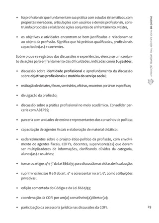 ATRIBUIÇÕES PRIVATIVAS DO(A) ASSISTENTE SOCIAL EM QUESTÃO 
29 
• há profissionais que fundamentam sua prática com estudos sistemáticos, com 
propostas inovadoras, articulações com usuários e demais profissionais, cons-truindo 
propostas e realizando ações conjuntas de enfrentamento. Nestes, 
• os objetivos e atividades encontram-se bem justificados e relacionam-se 
ao objeto da profissão. Significa que há práticas qualificadas, profissionais 
capacitados(as) e coerentes. 
Sobre o que se registrou das discussões e experiências, elenca-se um conjun-to 
de ações para enfrentamento das dificuldades, indicadas como Sugestões: 
• discussão sobre identidade profissional e aprofundamento da discussão 
sobre objetivos profissionais e matéria do serviço social; 
• realização de debates, fóruns, seminários, oficinas, encontros por áreas específicas; 
• divulgação da profissão; 
• discussão sobre a prática profissional no meio acadêmico. Consolidar par-ceria 
com ABEPSS; 
• parceria com unidades de ensino e representantes dos conselhos de política; 
• capacitação de agentes fiscais e elaboração de material didático; 
• esclarecimentos sobre o projeto ético-político da profissão, com envolvi-mento 
de agentes fiscais, COFI's, docentes, supervisores(as) que devem 
ser multiplicadores de informações, clarificando dúvidas da categoria, 
alunos(as) e usuários; 
• tomar os artigos 4º e 5º da Lei 8662/93 para discussão nas visitas de fiscalização; 
• suprimir os incisos II e X do art. 4º e acrescentar no art. 5º, como atribuições 
privativas; 
• edição comentada do Código e da Lei 8662/93; 
• coordenação da COFI por um(a) conselheiro(a)/diretor(a); 
• participação da assessoria jurídica nas discussões da COFI. 
 