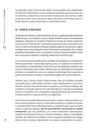 ATRIBUIÇÕES PRIVATIVAS DO(A) ASSISTENTE SOCIAL EM QUESTÃO 
30 
As sugestões, enfim, foram ser discutidas e encaminhadas como deliberações 
do Conjunto CFESS/CRESS. Como contribuição ao debate, para provocá-lo nes-te 
momento, socializamos a nossa síntese iniciada pelos documentos citados 
no decorrer desse texto, oferecendo alguns elementos importantes para a re-flexão 
sobre os aspetos destacados ou comentados acima. 
III - CONVITE À REFLEXÃO 
Destacamos da reflexão, o quão importante tornou-se a regulamentação profissional, 
datada de 1957, num contexto em que o Estado brasileiro assumiu uma perspectiva 
reguladora, delegando aos Conselhos Profissionais a função de controle. Entretanto, 
ao assumirmos o "autodomínio", construindo um processo crítico, consonante ao con-texto 
da redemocratização das instituições públicas, pudemos compreender a regula-mentação 
numa outra perspectiva, como instrumento, na proposição de um projeto 
profissional ético-político. Assim, na década de noventa, foi possível atualizar o texto 
de Lei, que passou a identificar-se 8662/93, datada de 07 de julho de 1993. 
A Lei como instrumento, pôde articular princípios ético-políticos, e procedimentos 
técnico-operacionais. O texto legal expressa, pois, um conjunto de conhecimen-tos 
particulares e especializados, a partir dos quais são elaboradas respostas con-cretas 
às demandas sociais, embora saibamos que a predefinição das atribuições 
privativas e competências, como uma exigência jurídica/legal, não as garante na 
prática, posto estarem, também, condicionadas à lógica do mercado capitalista. 
Sabemos que o Serviço Social, historicamente, atua nas múltiplas refrações 
da questão social, conformadas na ordem social contemporânea e seus proce-dimentos 
técnicos são instrumentais vinculados a uma intencionalidade, que 
extrapola a requisição institucional, cuja demanda nos é colocada sem lapidação 
teórica e ético-política. Só a competência do(a) profissional, pelo conhecimen-to 
teórico-político é capaz de decifrar seu significado. 
No terreno da atuação profissional, entretanto, o espaço ocupacional não é ex-clusivo 
do(a) assistente social e é onde estão presentes as relações de poder, 
a competitividade entre trabalhadores(as), as ingerências das causas privadas 
sobre os interesses públicos; não há como delimitar com precisão os campos 
profissionais, que são partilhados por outros profissionais especializados, 
movidos por interesses diversos. É preciso considerar, ainda, as contradições 
advindas da dinâmica das relações sociais, enquanto expressão dos antago-nismos 
entre as classes, reproduzidas nos espaços ocupacionais, nos quais o 
 