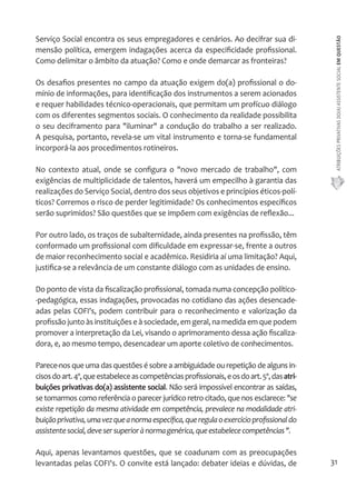 ATRIBUIÇÕES PRIVATIVAS DO(A) ASSISTENTE SOCIAL EM QUESTÃO 
31 
Serviço Social encontra os seus empregadores e cenários. Ao decifrar sua di-mensão 
política, emergem indagações acerca da especificidade profissional. 
Como delimitar o âmbito da atuação? Como e onde demarcar as fronteiras? 
Os desafios presentes no campo da atuação exigem do(a) profissional o do-mínio 
de informações, para identificação dos instrumentos a serem acionados 
e requer habilidades técnico-operacionais, que permitam um profícuo diálogo 
com os diferentes segmentos sociais. O conhecimento da realidade possibilita 
o seu deciframento para "iluminar" a condução do trabalho a ser realizado. 
A pesquisa, portanto, revela-se um vital instrumento e torna-se fundamental 
incorporá-la aos procedimentos rotineiros. 
No contexto atual, onde se configura o "novo mercado de trabalho", com 
exigências de multiplicidade de talentos, haverá um empecilho à garantia das 
realizações do Serviço Social, dentro dos seus objetivos e princípios éticos-polí-ticos? 
Corremos o risco de perder legitimidade? Os conhecimentos específicos 
serão suprimidos? São questões que se impõem com exigências de reflexão... 
Por outro lado, os traços de subalternidade, ainda presentes na profissão, têm 
conformado um profissional com dificuldade em expressar-se, frente a outros 
de maior reconhecimento social e acadêmico. Residiria aí uma limitação? Aqui, 
justifica-se a relevância de um constante diálogo com as unidades de ensino. 
Do ponto de vista da fiscalização profissional, tomada numa concepção político- 
-pedagógica, essas indagações, provocadas no cotidiano das ações desencade-adas 
pelas COFI's, podem contribuir para o reconhecimento e valorização da 
profissão junto às instituições e à sociedade, em geral, na medida em que podem 
promover a interpretação da Lei, visando o aprimoramento dessa ação fiscaliza-dora, 
e, ao mesmo tempo, desencadear um aporte coletivo de conhecimentos. 
Parece-nos que uma das questões é sobre a ambiguidade ou repetição de alguns in-cisos 
do art. 4º, que estabelece as competências profissionais, e os do art. 5º, das atri-buições 
privativas do(a) assistente social. Não será impossível encontrar as saídas, 
se tomarmos como referência o parecer jurídico retro citado, que nos esclarece: "se 
existe repetição da mesma atividade em competência, prevalece na modalidade atri-buição 
privativa, uma vez que a norma específica, que regula o exercício profissional do 
assistente social, deve ser superior à norma genérica, que estabelece competências ". 
Aqui, apenas levantamos questões, que se coadunam com as preocupações 
levantadas pelas COFI's. O convite está lançado: debater ideias e dúvidas, de 
 