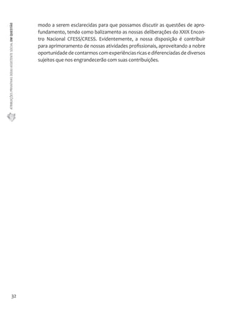 ATRIBUIÇÕES PRIVATIVAS DO(A) ASSISTENTE SOCIAL EM QUESTÃO 
32 
modo a serem esclarecidas para que possamos discutir as questões de apro-fundamento, 
tendo como balizamento as nossas deliberações do XXIX Encon-tro 
Nacional CFESS/CRESS. Evidentemente, a nossa disposição é contribuir 
para aprimoramento de nossas atividades profissionais, aproveitando a nobre 
oportunidade de contarmos com experiências ricas e diferenciadas de diversos 
sujeitos que nos engrandecerão com suas contribuições. 
 