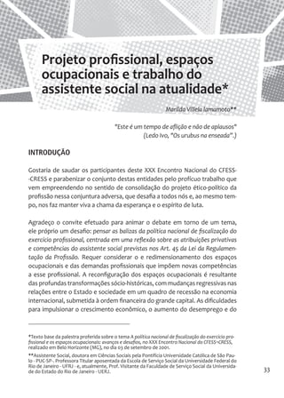 33 
*Texto base da palestra proferida sobre o tema A política nacional de fiscalização do exercício profissional e os espaços ocupacionais: avanços e desafios, no XXX Encontro Nacional do CFESS¬CRESS, realizado em Belo Horizonte (MG), no dia 03 de setembro de 2001. 
**Assistente Social, doutora em Ciências Sociais pela Pontifícia Universidade Católica de São Paulo - PUC-SP-. Professora Titular aposentada da Escola de Serviço Social da Universidade Federal do Rio de Janeiro - UFRJ - e, atualmente, Prof. Visitante da Faculdade de Serviço Social da Universidade do Estado do Rio de Janeiro - UERJ. 
Projeto profissional, espaços ocupacionais e trabalho do assistente social na atualidade* 
Marilda Villela lamamoto** 
"Este é um tempo de aflição e não de aplausos" 
(Ledo Ivo, "Os urubus na enseada”.) 
INTRODUÇÃO 
Gostaria de saudar os participantes deste XXX Encontro Nacional do CFESS- CRESS e parabenizar o conjunto destas entidades pelo profícuo trabalho que vem empreendendo no sentido de consolidação do projeto ético-político da profissão nessa conjuntura adversa, que desafia a todos nós e, ao mesmo tempo, nos faz manter viva a chama da esperança e o espírito de luta. 
Agradeço o convite efetuado para animar o debate em torno de um tema, ele próprio um desafio: pensar as balizas da política nacional de fiscalização do exercício profissional, centrada em uma reflexão sobre as atribuições privativas e competências do assistente social previstas nos Art. 45 da Lei da Regulamentação da Profissão. Requer considerar o e redimensionamento dos espaços ocupacionais e das demandas profissionais que impõem novas competências a esse profissional. A reconfiguração dos espaços ocupacionais é resultante das profundas transformações sócio-históricas, com mudanças regressivas nas relações entre o Estado e sociedade em um quadro de recessão na economia internacional, submetida à ordem financeira do grande capital. As dificuldades para impulsionar o crescimento econômico, o aumento do desemprego e do  