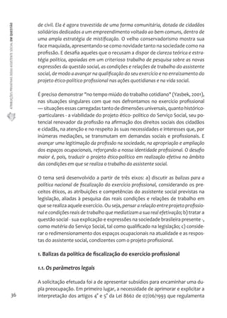 ATRIBUIÇÕES PRIVATIVAS DO(A) ASSISTENTE SOCIAL EM QUESTÃO 
36 
de civil. Ela é agora travestida de uma forma comunitária, dotada de cidadãos 
solidários dedicados a um empreendimento voltado ao bem comuns, dentro de 
uma ampla estratégia de mistificação. O velho conservadorismo mostra sua 
face maquiada, apresentando-se como novidade tanto na sociedade como na 
profissão. E desafia aqueles que o recusam a dispor de clareza teórica e estra-tégia 
política, apoiadas em um criterioso trabalho de pesquisa sobre as novas 
expressões da questão social, as condições e relações de trabalho do assistente 
social, de modo a avançar na qualificação do seu exercício e no enraizamento do 
projeto ético-político profissional nas ações quotidianas e na vida social. 
É preciso demonstrar "no tempo miúdo do trabalho cotidiano" (Yasbek, 2001), 
nas situações singulares com que nos defrontamos no exercício profissional 
— situações essas carregadas tanto de dimensões universais, quanto histórico- 
-particulares - a viabilidade do projeto ético- político do Serviço Social, seu po-tencial 
renovador da profissão na afirmação dos direitos sociais dos cidadãos 
e cidadãs, na atenção e no respeito às suas necessidades e interesses que, por 
inúmeras mediações, se transmutam em demandas sociais e profissionais. E 
avançar uma legitimação da profissão na sociedade, na apropriação e ampliação 
dos espaços ocupacionais, reforçando a nossa identidade profissional. O desafio 
maior é, pois, traduzir o projeto ético-político em realização efetiva no âmbito 
das condições em que se realiza o trabalho do assistente social. 
O tema será desenvolvido a partir de três eixos: a) discutir as balizas para a 
política nacional de fiscalização do exercício profissional, considerando os pre-ceitos 
éticos, as atribuições e competências do assistente social previstas na 
legislação, aliadas à pesquisa das reais condições e relações de trabalho em 
que se realiza aquele exercício. Ou seja, pensar a relação entre projeto profissio-nal 
e condições reais de trabalho que mediatizam a sua real efetivação; b) tratar a 
questão social - sua explicação e expressões na sociedade brasileira presente -, 
como matéria do Serviço Social, tal como qualificado na legislação; c) conside-rar 
o redimensionamento dos espaços ocupacionais na atualidade e as respos-tas 
do assistente social, condizentes com o projeto profissional. 
1. Balizas da política de fiscalização do exercício profissional 
1.1. Os parâmetros legais 
A solicitação efetuada foi a de apresentar subsídios para encaminhar uma du-pla 
preocupação. Em primeiro lugar, a necessidade de aprimorar e explicitar a 
interpretação dos artigos 4° e 5° da Lei 8662 de 07/06/1993 que regulamenta 
 