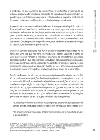 ATRIBUIÇÕES PRIVATIVAS DO(A) ASSISTENTE SOCIAL EM QUESTÃO 
37 
a profissão, no que concerne às competências e atribuições privativas do as-sistente 
social, tendo em vista a condução do trabalho de fiscalização. Em se-gundo 
lugar, contribuir para adensar a reflexão sobre o exercício profissional, 
tendo em vista a sua qualificação e o trabalho dos agentes fiscais. 
A premissa é a de que as dúvidas relativas à interpretação legal do texto já 
foram elucidadas no Parecer Jurídico sobre o tema3, que sustenta serem as 
atribuições referentes às funções privativas do assistente social, isto é, suas 
prerrogativas exclusivas, enquanto as competências expressam capacidade 
para apreciar ou dar resolutividade a determinado assunto, não sendo exclusi-vas 
de uma única especialidade profissional, mas a ela concernentes em função 
da capacitação dos sujeitos profissionais. 
O Parecer Jurídico considera não haver qualquer inconstitucionalidade na re-ferida 
Lei, uma vez que não fere a Constituição Federal. Segundo o ponto de 
vista expresso no Parecer, o legislador distinguiu as competências genéricas, 
contidas no art. 4°, que poderiam ser executadas por qualquer profissional, das 
privativas, designadas como atribuição. No sentido etimológico, a competência 
diz respeito a capacidade de apreciar, decidir ou fazer alguma coisa, enquanto 
a atribuição é uma prerrogativa, privilégio, direito e poder de realizar algo. 
O referido Parecer Jurídico apresenta uma criteriosa análise dos incisos do Art. 
4º, no qual constam repetições das funções privativas contempladas no art. 5º 
da mesma lei, identificando visíveis dubiedades e contradições no art. 4º, o que 
revela uma imperfeição do texto legal4. Assim, por exemplo, os incisos II, III e 
VIII e XI do Art. 4º, que tratam das competências (genéricas), são, de fato, atri-buições 
privativas do assistente social, porque apresentam competências que 
também estão previstas no art. 5° na referida Lei concernente às atribuições 
privativas. Os incisos do art. 4º supra-referidos são os seguintes: 
"II. elaborar, coordenar e executar e avaliar planos, programas e projetos que se-jam 
do âmbito de atuação do Serviço Social com participação da sociedade civil"; 
"III. encaminhar providências e prestar orientação social a indivíduos, grupos 
e a população "; 
3 - TERRA, S. H. Parecer Jurídico n° 27/98. Assunto: Análise das competências do Assistente Social em 
relação aos parâmetros normativos previstos pelo art.59 da Lei 8662/93, que estabelece as atribui-ções 
privativas do mesmo profissional. São Paulo, 13/09/2000, mimeo,12 pp. 
4 - Para acessar a argumentação jurídica, conferir o Parecer citado. 
 