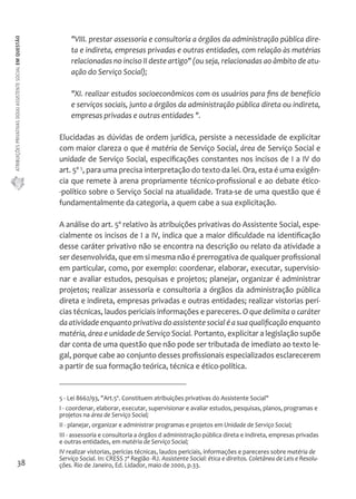 ATRIBUIÇÕES PRIVATIVAS DO(A) ASSISTENTE SOCIAL EM QUESTÃO 
38 
"VIII. prestar assessoria e consultoria a órgãos da administração pública dire-ta 
e indireta, empresas privadas e outras entidades, com relação às matérias 
relacionadas no inciso II deste artigo" (ou seja, relacionadas ao âmbito de atu-ação 
do Serviço Social); 
"XI. realizar estudos socioeconômicos com os usuários para fins de benefício 
e serviços sociais, junto a órgãos da administração pública direta ou indireta, 
empresas privadas e outras entidades ". 
Elucidadas as dúvidas de ordem jurídica, persiste a necessidade de explicitar 
com maior clareza o que é matéria de Serviço Social, área de Serviço Social e 
unidade de Serviço Social, especificações constantes nos incisos de I a IV do 
art. 5º 5, para uma precisa interpretação do texto da lei. Ora, esta é uma exigên-cia 
que remete à arena propriamente técnico-profissional e ao debate ético- 
-político sobre o Serviço Social na atualidade. Trata-se de uma questão que é 
fundamentalmente da categoria, a quem cabe a sua explicitação. 
A análise do art. 5º relativo às atribuições privativas do Assistente Social, espe-cialmente 
os incisos de I a IV, indica que a maior dificuldade na identificação 
desse caráter privativo não se encontra na descrição ou relato da atividade a 
ser desenvolvida, que em si mesma não é prerrogativa de qualquer profissional 
em particular, como, por exemplo: coordenar, elaborar, executar, supervisio-nar 
e avaliar estudos, pesquisas e projetos; planejar, organizar é administrar 
projetos; realizar assessoria e consultoria a órgãos da administração pública 
direta e indireta, empresas privadas e outras entidades; realizar vistorias perí-cias 
técnicas, laudos periciais informações e pareceres. O que delimita o caráter 
da atividade enquanto privativa do assistente social é a sua qualificação enquanto 
matéria, área e unidade de Serviço Social. Portanto, explicitar a legislação supõe 
dar conta de uma questão que não pode ser tributada de imediato ao texto le-gal, 
porque cabe ao conjunto desses profissionais especializados esclarecerem 
a partir de sua formação teórica, técnica e ético-política. 
5 - Lei 8662/93, "Art.5º. Constituem atribuições privativas do Assistente Social" 
I - coordenar, elaborar, executar, supervisionar e avaliar estudos, pesquisas, planos, programas e 
projetos na área de Serviço Social; 
II - planejar, organizar e administrar programas e projetos em Unidade de Serviço Social; 
III - assessoria e consultoria a órgãos d administração pública direta e indireta, empresas privadas 
e outras entidades, em matéria de Serviço Social; 
IV realizar vistorias, perícias técnicas, laudos periciais, informações e pareceres sobre matéria de 
Serviço Social. In: CRESS 7ª Região -RJ. Assistente Social: ética e direitos. Coletânea de Leis e Resolu-ções. 
Rio de Janeiro, Ed. Lidador, maio de 2000, p.33. 
 