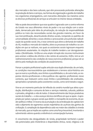 ATRIBUIÇÕES PRIVATIVAS DO(A) ASSISTENTE SOCIAL EM QUESTÃO 
40 
dos mercados e dos bens culturais, que vêm provocando profundas alterações 
na produção de bens e serviços, nas formas de organização e gestão do trabalho 
nos organismos empregadores, com marcantes alterações nas maneiras como 
os diversos profissionais de serviços se articulam no interior dessas entidades. 
Não se pode desconsiderar que esse quadro é agravado com a contra-reforma 
do Estado nos seus diferentes níveis de poder e na sua relação com a socie-dade, 
demarcada pela ideia da privatização, da redução da responsabilidade 
pública no trato das necessidades sociais das grandes maiorias, em favor da 
sua mercantilização, desarticulando direitos sociais, rompendo os padrões de 
universalidade atinentes a esses direitos e provocando uma profunda radicali-zação 
da questão social. Ora, é esse contexto que altera a demanda de trabalho 
do AS, modifica o mercado de trabalho, altera os processos de trabalho e as con-dições 
em que se realizam, nos quais os assistentes sociais ingressam enquanto 
profissionais assalariados. As relações de trabalho tendem a ser desregulamen-tadas 
e flexibilizadas. Verifica-se uma ampla retração dos recursos institucionais 
para acionar a defesa dos direitos e dos rateios de acessá-los. Enfim, tem-se um 
redimensionamento das condições do nosso exercício profissional, porque ele se 
efetiva pela mediação das condições do assalariamento. 
Pensar o projeto profissional supõe articular essa dupla dimensão: de um lado, 
as condições macrosocietárias que estabelecem o terreno sócio-histórico em 
que se exerce a profissão, seus limites e possibilidades; e, de outro lado, as res-postas 
técnico-profissionais e ético-políticas dos agentes profissionais nesse 
contexto, que traduzem como esses limites e possibilidades são analisados, 
apropriados e projetados pelos assistentes sociais, como será tratado a seguir. 
Vive-se um momento particular de inflexão do cenário mundial que afeta a pro-dução, 
distribuição e consumo de bens e serviços materiais, culturais, públicos 
e privados, atingindo a vida de todos. O desenvolvimento das forças produtivas 
sociais do trabalho — e dos avanços técnico-científicos em que se apoia - é apro-priado 
por países e grupos sociais que detêm o monopólio da economia, do po-der 
político e militar. O reverso da acumulação e da centralização de capitais tem 
sido o alijamento de segmentos sociais majoritários do usufruto dos ganhos da 
civilização. E a ampliação da dependência cada vez maior dos cidadãos à ciranda 
do mercado, que se impõe aos sujeitos como uma força inexorável, invertendo e 
subvertendo valores quando a referência é a emancipação humana. 
O crescimento das desigualdades de renda, propriedade territorial e poder 
são potenciados pela intolerância e disparidades étnica, racial, religiosa e de 
 