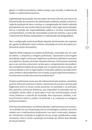 ATRIBUIÇÕES PRIVATIVAS DO(A) ASSISTENTE SOCIAL EM QUESTÃO 
41 
gênero. A violência econômica e bélica ameaça a paz mundial, a soberania de 
nações e a sobrevivência de povos. 
A globalização da produção, dos mercados e dos bens culturais, nos marcos da 
financeirização da economia e da radicalização neoliberal, preside a reestrutu-ração 
da produção de bens e serviços e a reorganização do Estado traduzida 
precisamente em uma contra-reforma do Estado. Sob o signo da privatização, 
tem-se a restrição das responsabilidades públicas e recursos orçamentários 
correspondentes, no trato das necessidades sociais das maiorias, a que se alia 
o desmonte dos direitos conquistados e a radicalização das desigualdades. 
Mas a configuração social da profissão depende decisivamente das respostas 
dos agentes profissionais nesse contexto, articuladas em torno do projeto pro-fissional 
de caráter ético-político. 
Segundo Netto (1999:95) os projetos profissionais, construídos por um sujei-to 
coletivo - a respectiva a categoria profissional, “apresentam a auto-imagem 
da profissão, elegem valores que a legitimam socialmente, delimitam e priorizam 
seus objetivos e funções, formulam requisitos (técnicos, institucionais e práticos) 
para o seu exercício, prescrevem normas para o comportamento dos profissio-nais 
e estabelecem balizas de sua relação com os usuários dos seus serviços, com 
outras profissões e com as organizações e instituições, públicas e privadas (entre 
estes, também e destacadamente com o Estado, ao qual coube historicamente, o 
reconhecimento jurídico dos estatutos profissionais)”. 
Projetos profissionais esses que são indissociáveis dos projetos societários 
que lhes oferecem matrizes e valores. Expressam um processo de lutas pela 
hegemonia entre as forças sociais presentes na sociedade e na profissão. 
São, portanto, estruturas dinâmicas, que respondem às alterações das ne-cessidades 
sociais sobre as quais opera fruto das transformações econô-micas, 
históricas e culturais da sociedade. Mas expressam, também, o de-senvolvimento 
teórico e prático da profissão e as mudanças na categoria 
profissional (idem). 
O Serviço Social brasileiro, nas últimas décadas, redimensionou-se e renovou- 
-se no âmbito da sua interpretação teórico-metodológica e política, num forte 
embate com o tradicionalismo profissional e seu lastro conservador, adequan-do 
criticamente a profissão às exigências do seu tempo, qualificando-a acade-micamente, 
como o revela a produção acumulada nas últimas duas décadas 
do século anterior. 
 