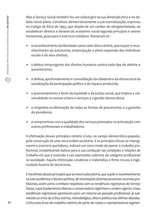 ATRIBUIÇÕES PRIVATIVAS DO(A) ASSISTENTE SOCIAL EM QUESTÃO 
42 
Mas o Serviço Social também fez um radical giro na sua dimensão ética e no de-bate 
nesse plano. Constituiu democraticamente a sua normatização, expressa 
no Código de Ética de 1993, que dispõe de um caráter de obrigatoriedade, ao 
estabelecer direitos e deveres do assistente social segundo princípios e valores 
humanistas, guias para o exercício cotidiano. Destacam-se : 
• o reconhecimento da liberdade como valor ético central, que requer o reco-nhecimento 
da autonomia, emancipação e plena expansão dos indivíduos 
sociais e de seus direitos; 
• a defesa intransigente dos direitos humanos contra todo tipo de arbítrio e 
autoritarismo; 
• a defesa, aprofundamento e consolidação da cidadania e da democracia da 
socialização da participação política e da riqueza produzida; 
• o posicionamento a favor da equidade e da justiça social, que implica a uni-versalidade 
no acesso a bens e serviços e a gestão democrática; 
• o empenho na eliminação de todas as formas de preconceito, e a garantia 
do pluralismo; 
• o compromisso com a qualidade dos serviços prestados na articulação com 
outros profissionais e trabalhadores. 
A efetivação desses princípios remete à luta, no campo democrático-popular, 
pela construção de uma nova ordem societária. E os princípios éticos ao impreg-narem 
o exercício quotidiano, indicam um novo modo de operar o trabalho pro-fissional, 
estabelecendo balizas para a sua condução nas condições e relações de 
trabalho em que é exercido e nas expressões coletivas da categoria profissional 
na sociedade. Aquela efetivação condensa e materializa a firme recusa à inge-nuidade 
ilusória do tecnicismo. 
É nos limites desses princípios que se move o pluralismo, que supõe o reconhecimento 
na luta acadêmica e técnico-política, de orientações distintas presentes na arena pro-fissional, 
assim como o embate respeitoso com as tendências regressivas do Serviço 
Social, cujos fundamentos liberais e conservadores legitimam a ordem vigente. Essas 
tendências regressivas apontaram para um retorno ao passado profissional, já sub-metido 
ao crivo da crítica teórica, metodológica, ética e política nas últimas décadas. 
Crítica esta fruto do trabalho coletivo de parte de vastos e representativos segmen- 
 