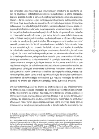 ATRIBUIÇÕES PRIVATIVAS DO(A) ASSISTENTE SOCIAL EM QUESTÃO 
45 
das condições sócio-históricas que circunscrevem o trabalho do assistente so-cial 
na atualidade, estabelecendo limites e possibilidades à plena realização 
daquele projeto. Sendo o Serviço Social regulamentado como uma profissão 
liberal — daí os estatutos legais e éticos que atribuem uma autonomia teórica, 
técnica e ética à condução do exercício. O exercício da profissão é tensionado 
pela compra e venda da força de trabalho especializada do assistente social en-quanto 
trabalhador assalariado, o que representa um determinante, fundamen-tal 
na efetivação da autonomia do profissional. Supõe o ingresso de seu trabalho 
no reino social do valor de troca -, que incide inclusive no estabelecimento do 
valor prédio de sua força de trabalho -, mediado pelo qual se efetiva a objetivação 
do valor de uso dessa força de trabalho. Ele se expressa no trabalho concreto7 
exercido pelo Assistente Social, dotado de uma qualidade determinada, fruto 
de sua especialização no concerto da divisão técnica do trabalho. A condição 
de trabalhador assalariado, regulada por um contrato de trabalho, introduz um 
conjunto de novas mediações que não podem ser desconsideradas da análise 
do trabalho profissional, sob pena de se resvalar para uma análise a-histórica, 
ainda que em nome da tradição marxista8. A condição assalariada envolve ne-cessariamente 
a incorporação de parâmetros institucionais e trabalhistas que 
regulam as relações de trabalho consubstanciadas no contrato de trabalho, es-tabelecem 
as condições em que este trabalho se realiza em termos de intensi-dade, 
jornada, salário, controle do trabalho e de sua produtividade, metas a se-rem 
cumpridas, assim como prevê a particularização de funções e atribuições 
decorrentes da normatização institucional que regula a realização do trabalho 
coletivo no âmbito dos organismos empregadores, públicos e privados. 
Em outros termos, passar da análise da profissão para o seu processamento 
no âmbito dos processos e relações de trabalho representa um salto impor-tante. 
Incorporam os avanços teóricos, metodológicos, éticos, políticos e 
técnico-operativos acumulados nas últimas décadas e, ao mesmo tempo, abre 
um leque de possibilidades, ainda não integralmente exploradas, no sentido de 
afinar, com maior rigor, as propostas analíticas sobre o Serviço Social com as 
provocações e desafios enfrentados no dia a dia do trabalho quotidiano. Su- 
7 - Trabalho concreto é aqui utilizado no sentido de Marx, como trabalho de uma qualidade 
determinada que produz valores de uso voltados à satisfação de necessidades sociais de uma 
dada espécie. 
8 - O perigo é estimular uma regressão no debate profissional, reincidindo, sob novas formas, nos 
dilemas do denominado Serviço Social Alternativo, que teve vigência no debate latino-americano 
do Serviço Social, na década de 1980, que confundia exercício profissional com militância política, 
submetido a critica rigorosa. Cf. IAMAMOTO, M. V. e NETTO, J. P. "Serviço Social Alternativo: 
elementos para a sua problematização". In: IAMAMOTO. M. V. Renovação e Conservadorismo no 
Serviço Social. Ensaios críticos. São Paulo, Cortez, 1992, pp.131-158. 
 