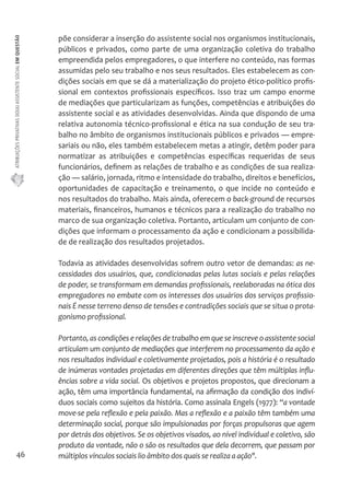 ATRIBUIÇÕES PRIVATIVAS DO(A) ASSISTENTE SOCIAL EM QUESTÃO 
46 
põe considerar a inserção do assistente social nos organismos institucionais, 
públicos e privados, como parte de uma organização coletiva do trabalho 
empreendida pelos empregadores, o que interfere no conteúdo, nas formas 
assumidas pelo seu trabalho e nos seus resultados. Eles estabelecem as con-dições 
sociais em que se dá a materialização do projeto ético-político profis-sional 
em contextos profissionais específicos. Isso traz um campo enorme 
de mediações que particularizam as funções, competências e atribuições do 
assistente social e as atividades desenvolvidas. Ainda que dispondo de uma 
relativa autonomia técnico-profissional e ética na sua condução de seu tra-balho 
no âmbito de organismos institucionais públicos e privados — empre-sariais 
ou não, eles também estabelecem metas a atingir, detêm poder para 
normatizar as atribuições e competências específicas requeridas de seus 
funcionários, definem as relações de trabalho e as condições de sua realiza-ção 
— salário, jornada, ritmo e intensidade do trabalho, direitos e benefícios, 
oportunidades de capacitação e treinamento, o que incide no conteúdo e 
nos resultados do trabalho. Mais ainda, oferecem o back-ground de recursos 
materiais, financeiros, humanos e técnicos para a realização do trabalho no 
marco de sua organização coletiva. Portanto, articulam um conjunto de con-dições 
que informam o processamento da ação e condicionam a possibilida-de 
de realização dos resultados projetados. 
Todavia as atividades desenvolvidas sofrem outro vetor de demandas: as ne-cessidades 
dos usuários, que, condicionadas pelas lutas sociais e pelas relações 
de poder, se transformam em demandas profissionais, reelaboradas na ótica dos 
empregadores no embate com os interesses dos usuários dos serviços profissio-nais 
É nesse terreno denso de tensões e contradições sociais que se situa o prota-gonismo 
profissional. 
Portanto, as condições e relações de trabalho em que se inscreve o assistente social 
articulam um conjunto de mediações que interferem no processamento da ação e 
nos resultados individual e coletivamente projetados, pois a história é o resultado 
de inúmeras vontades projetadas em diferentes direções que têm múltiplas influ-ências 
sobre a vida social. Os objetivos e projetos propostos, que direcionam a 
ação, têm uma importância fundamental, na afirmação da condição dos indiví-duos 
sociais como sujeitos da história. Como assinala Engels (1977): “a vontade 
move-se pela reflexão e pela paixão. Mas a reflexão e a paixão têm também uma 
determinação social, porque são impulsionadas por forças propulsoras que agem 
por detrás dos objetivos. Se os objetivos visados, ao nível individual e coletivo, são 
produto da vontade, não o são os resultados que dela decorrem, que passam por 
múltiplos vínculos sociais lio âmbito dos quais se realiza a ação". 
 