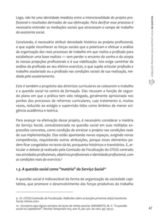ATRIBUIÇÕES PRIVATIVAS DO(A) ASSISTENTE SOCIAL EM QUESTÃO 
47 
Logo, não há uma identidade imediata entre a intencionalidade do projeto pro-fissional 
e resultados derivados de sua efetivação. Para decifrar esse processo é 
necessário entender as mediações sociais que atravessam o campo de trabalho 
do assistente social. 
Concluindo, é necessário atribuir densidade histórica ao projeto profissional, 
o que supõe reconhecer as forças sociais que o polarizam e efetuar a análise 
da organização dos reais processos de trabalho em que realiza a profissão para 
estabelecer uma base realista — sem perder o encanto do sonho e da utopia 
às nossas projeções profissionais e à sua viabilização. Isto exige caminhar da 
análise da profissão ao seu efetivo exercício, o que supõe articular profissão e 
trabalho assalariado ou a profissão nas condições sociais de sua realização, me-diada 
pelo assalariamento. 
Este é também o propósito das diretrizes curriculares ao colocarem o trabalho 
e a questão social no centro da formação. Elas recusam a função de segun-do 
plano em que a prática tem sido relegada, geralmente aprisionada nos 
porões dos processos de reformas curriculares, cujo tratamento é, muitas 
vezes, reduzido ao estágio e supervisão tidos como âmbitos de menor exi-gência 
acadêmica e teórica. 
Para avançar na efetivação desse projeto, é necessário considerar a matéria 
do Serviço Social, consubstanciada na questão social em suas múltiplas ex-pressões 
concretas, como condição de enraizar o projeto nas condições reais 
de sua implementação. Elas estão apontando novos espaços, exigindo novas 
competências, requisitando outras atribuições, porque esses elementos po-dem 
ficar congelados no texto da lei, porquanto históricos e transitórios. E, ar-ticular 
o debate já realizado pela Comissão de Fiscalização do CFESS centrado 
nas atividades profissionais, objetivos profissionais e identidade profissional, com 
as condições reais do exercício.9 
1.3. A questão social como "matéria" do Serviço Social10 
A questão social é indissociável da forma de organização da sociedade capi-talista, 
que promove o desenvolvimento das forças produtivas do trabalho 
9 - Cf. CFESS/ Comissão de Fiscalização. Reflexões sobre as funções privativas do(a) Assistente. 
Social, mimeo.2001. 
10 - Incorporo aqui alguns extratos do texto de minha autoria: IAMAMOTO, M. V. "A questão 
social no capitalismo". Revista Temporalis n03, ano III, jan.-jun. de 2001, pp. 09-32. 
 