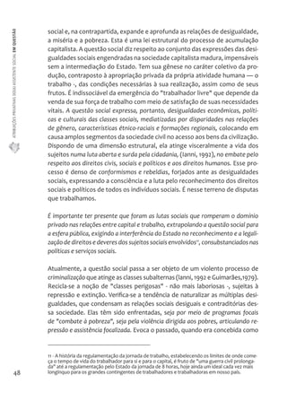 ATRIBUIÇÕES PRIVATIVAS DO(A) ASSISTENTE SOCIAL EM QUESTÃO 
48 
social e, na contrapartida, expande e aprofunda as relações de desigualdade, 
a miséria e a pobreza. Esta é uma lei estrutural do processo de acumulação 
capitalista. A questão social diz respeito ao conjunto das expressões das desi-gualdades 
sociais engendradas na sociedade capitalista madura, impensáveis 
sem a intermediação do Estado. Tem sua gênese no caráter coletivo da pro-dução, 
contraposto à apropriação privada da própria atividade humana — o 
trabalho -, das condições necessárias à sua realização, assim como de seus 
frutos. É indissociável da emergência do "trabalhador livre" que depende da 
venda de sua força de trabalho com meio de satisfação de suas necessidades 
vitais. A questão social expressa, portanto, desigualdades econômicas, políti-cas 
e culturais das classes sociais, mediatizadas por disparidades nas relações 
de gênero, características étnico-raciais e formações regionais, colocando em 
causa amplos segmentos da sociedade civil no acesso aos bens da civilização. 
Dispondo de uma dimensão estrutural, ela atinge visceralmente a vida dos 
sujeitos numa luta aberta e surda pela cidadania, (Ianni, 1992), no embate pelo 
respeito aos direitos civis, sociais e políticos e aos direitos humanos. Esse pro-cesso 
é denso de conformismos e rebeldias, forjados ante as desigualdades 
sociais, expressando a consciência e a luta pelo reconhecimento dos direitos 
sociais e políticos de todos os indivíduos sociais. É nesse terreno de disputas 
que trabalhamos. 
É importante ter presente que foram as lutas sociais que romperam o domínio 
privado nas relações entre capital e trabalho, extrapolando a questão social para 
a esfera pública, exigindo a interferência do Estado no reconhecimento e a legali-zação 
de direitos e deveres dos sujeitos sociais envolvidos11, consubstanciados nas 
políticas e serviços sociais. 
Atualmente, a questão social passa a ser objeto de um violento processo de 
criminalização que atinge as classes subalternas (lanni, 1992 e Guimarães,1979). 
Recicla-se a noção de "classes perigosas" - não mais laboriosas -, sujeitas à 
repressão e extinção. Verifica-se a tendência de naturalizar as múltiplas desi-gualdades, 
que condensam as relações sociais desiguais e contraditórias des-sa 
sociedade. Elas têm sido enfrentadas, seja por meio de programas focais 
de "combate à pobreza", seja pela violência dirigida aos pobres, articulando re-pressão 
e assistência focalizada. Evoca o passado, quando era concebida como 
11 - A história da regulamentação da jornada de trabalho, estabelecendo os limites de onde come-ça 
o tempo de vida do trabalhador para si e para o capital, é fruto de "uma guerra civil prolonga-da" 
até a regulamentação pelo Estado da jornada de 8 horas, hoje ainda um ideal cada vez mais 
longínquo para os grandes contingentes de trabalhadores e trabalhadoras em nosso país. 
 