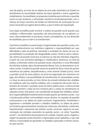 ATRIBUIÇÕES PRIVATIVAS DO(A) ASSISTENTE SOCIAL EM QUESTÃO 
49 
caso de polícia, ao invés de ser objeto de uma ação sistemática do Estado no 
atendimento às necessidades básicas da classe operária e outros segmentos 
trabalhadores. Na atualidade, as propostas imediatas para enfrentar a questão 
social no país atualizam a articulação assistência focalizada/repressão, com o 
reforço do braço coercitivo do Estado em detrimento da construção do con-senso 
necessário ao regime democrático, o que é motivo de inquietação. 
Uma dupla armadilha pode envolver a análise da questão social quando suas 
múltiplas e diferenciadas expressões são desconectadas de sua gênese co-mum, 
desconsiderando os processos sociais contraditórios, na sua dimensão 
de totalidade, que as criam e as transformam. 
A primeira armadilha é a pulverização e fragmentação das questões sociais, atri-buindo 
unilateralmente aos indivíduos singulares a responsabilidade por suas 
dificuldades e pela sua pobreza, isentando a sociedade de classes de sua res-ponsabilidade 
na produção das desigualdades sociais. Perde-se assim a dimen-são 
coletiva da questão social que se expressa na vida dos indivíduos singulares. 
A partir de uma artimanha ideológica e mistificadora, elimina-se, no nível da 
análise, a dimensão coletiva da questão social, reduzindo-a a uma dificuldade 
do indivíduo isolado, típica do pensamento liberal. Este, ao desconhecer os di-reitos 
sociais, transforma questão social em questão de dever moral de prestar 
assistência aos pobres, despolitizando-a, como assinala Yazbek (2001). Extrai 
a questão social da arena pública, da arena da negociação dos interesses em 
jogo, dos direitos e da possibilidade de atendimentos às necessidades sociais 
e a situa na arena privada, no foro íntimo da vontade individual dos cidadãos 
em colaborar, pelo seu espírito solidário, com a coesão da vida social. Esta ar-timanha 
de transitar a questão social da esfera pública para a esfera privada 
significa transferir a ideia da livre iniciativa para o campo do atendimento às 
sequelas sociais. Este passa a ser considerado da alçada dos cidadãos, retiran-do 
a responsabilidade fundamental do Estado quanto aos direitos sociais - e só 
o Estado pode atribuir universalidade a esses direitos. As sequelas da questão 
social passam a ser objeto de ações eventuais, fragmentárias, transferidas a 
organismos e entidades privadas e cidadãos solidários, ou objeto de pontu-ais 
iniciativas governamentais movidas por interesses clientelistas e eleitorais, 
impulsionando o desmonte dos direitos sociais universais. Apoia-se na auto-nomização 
das múltiplas expressões da questão social— as várias "questões 
sociais",- em detrimento da perspectiva de unidade. Impede, assim, resgatar a 
origem da questão social imanente à organização social capitalista, o que não 
elimina a necessidade de apreender as múltiplas expressões e formas concre-tas 
que assume. 
 