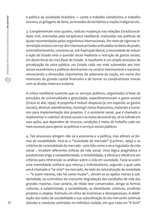 ATRIBUIÇÕES PRIVATIVAS DO(A) ASSISTENTE SOCIAL EM QUESTÃO 
52 
e política da sociedade brasileira — como o trabalho clandestino, o trabalho 
escravo, as grilagens de terra, as invasões de territórios e nações indígenas etc. 
3. Complementam esse quadro, radicais mudanças nas relações Estado/socie-dade 
civil, orientadas pela terapêutica neoliberal, traduzidas nas políticas de 
ajuste recomendadas pelos organismos internacionais. Por meio de vigorosa in-tervenção 
estatal a serviço dos interesses privados articulados no bloco do poder, 
contraditoriamente, conclama-se, sob inspiração liberal, a necessidade de reduzir 
a ação do Estado ante a questão social mediante a restrição de gastos sociais, 
em decorrência da crise fiscal do Estado. A resultante é um amplo processo de 
privatização da coisa pública: um Estado cada vez mais submetido aos inte-resses 
econômicos e políticos dominantes no cenário internacional e nacional, 
renunciando a dimensões importantes da soberania da nação, em nome dos 
interesses do grande capital financeiro e de honrar os compromissos morais 
com as dívidas interna e externa. 
A crítica neoliberal sustenta que os serviços públicos, organizados à base de 
princípios de universalidade e gratuidade, superdimensionam o gasto estatal 
(Grassi et alai, 1994). A proposta é reduzir despesas (e, em especial, os gastos 
sociais), diminuir atendimentos, restringir meios financeiros, materiais e huma-nos 
para implementação dos projetos. E o assistente social, que é chamado a 
implementar e viabilizar direitos sociais e os meios de exercê-los, vê-se tolhido em 
suas ações, que dependem de recursos, condições e meios de trabalho cada vez 
mais escassos para operar as políticas e serviços sociais públicos. 
4. Tais processos atingem não só a economia e a política, mas afetam as for-mas 
de sociabilidade. Vive-se a "sociedade de mercado" (Lechner, 1999) e os 
critérios de racionalidade do mercado - este tido como o eixo regulador da vida 
social -, invadem diferentes esferas da vida social. Uma lógica pragmática e 
produtivista erige a competitividade, a rentabilidade, a eficácia e eficiência em 
critérios para referenciar as análises sobre a vida em sociedade. Forja-se assim 
uma mentalidade utilitária que reforça o individualismo, segundo a qual cada 
um é chamado a "se virar" no mercado. Ao lado da naturalização da sociedade 
— "é assim mesmo, não há como mudar"-, ativam-se os apelos morais à soli-dariedade, 
na contraface da crescente degradação das condições de vida das 
grandes maiorias. Esse cenário, de nítido teor conservador, atinge as formas 
culturais, a subjetividade, a sociabilidade, as identidades coletivas, erodindo 
projetos e utopias. Estimula um clima de incertezas e desesperanças. A debili-tação 
das redes de sociabilidade e sua subordinação às leis mercantis estimula 
atitudes e condutas centradas no indivíduo isolado, em que cada um "é livre" 
 