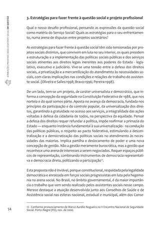 ATRIBUIÇÕES PRIVATIVAS DO(A) ASSISTENTE SOCIAL EM QUESTÃO 
54 
3. Estratégias para fazer frente à questão social e projeto profissional 
Qual o nosso desafio profissional, pensando as expressões da questão social 
como matéria do Serviço Social? Quais as estratégias para o seu enfrentamen-to, 
numa arena de disputas entre projetos societários? 
As estratégias para fazer frente à questão social têm sido tensionadas por pro-jetos 
sociais distintos, que convivem em luta no seu interior, os quais presidem 
a estruturação e a implementação das políticas sociais públicas e dos serviços 
sociais atinentes aos direitos legais inerentes aos poderes do Estado - legis-lativo, 
executivo e judiciário. Vive-se uma tensão entre a defesa dos direitos 
sociais, a privatização e a mercantilização do atendimento às necessidades so-ciais, 
com claras implicações nas condições e relações de trabalho do assisten-te 
social. (Oliveira e Salles:1998; Bravo:1996; Pereira:1998). 
De um lado, tem-se um projeto, de caráter universalista e democrático, que in-forma 
a concepção da seguridade na Constituição Federativa de 1988, que nos 
norteia e do qual somos parte. Aposta no avanço da democracia, fundada nos 
princípios da participação e do controle popular, da universalização dos direi-tos, 
garantindo a gratuidade no acesso aos serviços, a integralidade das ações 
voltadas à defesa da cidadania de todos, na perspectiva da equidade. Pensar 
a defesa dos direitos requer refundar a política, impõe reafirmar a primazia do 
Estado — enquanto instância fundamental à sua universalização - na condução 
das políticas públicas, o respeito ao pacto federativo, estimulando a descen-tralização 
e a democratização das políticas sociais no atendimento às neces-sidades 
das maiorias. Implica partilha e deslocamento de poder e uma nova 
concepção de gestão. Não a gestão meramente burocrática, mas a gestão que 
reconhece uma arena de interesses a serem negociados. Requer espaços públi-cos 
de representação, combinando instrumentos de democracia representati-va 
e democracia direta, politizando a participação12. 
Esta proposta não é inviável, porque constitucional, respaldada pela legalidade 
democrática e enraizada em forças sociais progressistas em luta pela hegemo-nia 
na arena social. No Brasil, no âmbito governamental, é da maior importân-cia 
o trabalho que vem sendo realizado pelos assistentes sociais nesse campo. 
Merece destaque a atuação desenvolvida junto aos Conselhos de Saúde e de 
Assistência social nas esferas nacional, estadual e municipal, além dos Conse- 
12 - Conforme pronunciamento de Marco Aurélio Nogueira no II Encontro Nacional de Seguridade 
Social. Porto Alegre (RS), nov. de 2000. 
 