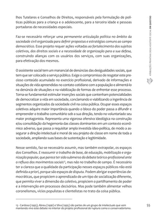 ATRIBUIÇÕES PRIVATIVAS DO(A) ASSISTENTE SOCIAL EM QUESTÃO 
55 
lhos Tutelares e Conselhos de Direitos, responsáveis pela formulação de polí-ticas 
públicas para a criança e o adolescente, para a terceira idade e pessoas 
portadoras de necessidades especiais. 
Faz-se necessário reforçar uma permanente articulação política no âmbito da 
sociedade civil organizada para definir propostas e estratégias comuns ao campo 
democrático. Esse projeto requer ações voltadas ao fortalecimento dos sujeitos 
coletivos, dos direitos sociais e a necessidade de organização para a sua defesa, 
construindo alianças com os usuários dos serviços, com suas organizações, 
para efetivação dos mesmos. 
O assistente social tem um manancial de denúncias das desigualdades sociais, que 
tem que ser colocado a serviço público. Exige o compromisso de resgatar este pre-cioso 
conteúdo acumulado no exercício profissional, derivado de informações e 
situações de vida apreendidas no contato cotidiano com a população e alimentá-lo 
na denúncia de situações e na viabilização de formas de enfrentar esse processo. 
Torna-se fundamental estimular inserções sociais que contenham potencialidades 
de democratizar a vida em sociedade, conclamando e viabilizando a ingerência de 
segmentos organizados da sociedade civil na coisa pública. Ocupar esses espaços 
coletivos adquire maior importância quando o bloco do poder passa a difundir e 
empreender o trabalho comunitário sob a sua direção, tendo no voluntariado seu 
maior protagonista. Representa uma vigorosa ofensiva ideológica na construção 
e/ou consolidação da hegemonia das classes dominantes em um contexto econô-mico 
adverso, que passa a requisitar ampla investida ídeo-política, de modo a as-segurar 
a direção intelectual e moral de seu projeto de classe em nome de toda a 
sociedade, ampliando suas bases de sustentação e legitimidade. 
Nesse sentido, faz-se necessário assumir, mas também extrapolar, os espaços 
dos Conselhos. E reassumir o trabalho de base, de educação, mobilização e orga-nização 
popular, que parece ter sido submerso do debate teórico-profissional ante 
o refluxo dos movimentos sociais13, mas não no trabalho de campo. É necessário 
ter a clareza que a qualidade da participação nesses espaços públicos não está 
definida a priori, porque são espaços de disputa. Podem abrigar experiências de-mocráticas, 
que propiciem o aprendizado de um tipo de socialização diferente, 
que permita viver a dimensão do coletivo, propiciem o partilhamento de poder 
e a intervenção em processos decisórios. Mas pode também alimentar velhos 
coronelismos, vícios populistas e clientelistas no trato da coisa pública. 
13 - Cardoso (1995), Abreu (1996) e Silva (1995) são partes de um grupo de intelectuais que vem 
mantendo vivo este debate no interior do projeto profissional de ruptura como o conservadorismo. 
 