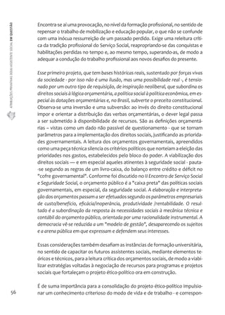 ATRIBUIÇÕES PRIVATIVAS DO(A) ASSISTENTE SOCIAL EM QUESTÃO 
56 
Encontra-se aí uma provocação, no nível da formação profissional, no sentido de 
repensar o trabalho de mobilização e educação popular, o que não se confunde 
com uma inócua ressurreição de um passado perdido. Exige uma releitura críti-ca 
da tradição profissional do Serviço Social, reapropriando-se das conquistas e 
habilitações perdidas no tempo e, ao mesmo tempo, superando-as, de modo a 
adequar a condução do trabalho profissional aos novos desafios do presente. 
Esse primeiro projeto, que tem bases históricas reais, sustentado por forças vivas 
da sociedade - por isso não é uma ilusão, mas uma possibilidade real -, é tensio-nado 
por um outro tipo de requisição, de inspiração neoliberal, que subordina os 
direitos sociais à lógica orçamentária, a política social à política econômica, em es-pecial 
às dotações orçamentárias e, no Brasil, subverte o preceito constitucional. 
Observa-se uma inversão e uma subversão: ao invés do direito constitucional 
impor e orientar a distribuição das verbas orçamentárias, o dever legal passa 
a ser submetido à disponibilidade de recursos. São as definições orçamentá-rias 
– vistas como um dado não passível de questionamento - que se tornam 
parâmetros para a implementação dos direitos sociais, justificando as priorida-des 
governamentais. A leitura dos orçamentos governamentais, apreendidos 
como uma peça técnica silencia os critérios políticos que norteiam a eleição das 
prioridades nos gastos, estabelecidos pelo bloco do poder. A viabilização dos 
direitos sociais — e em especial aqueles atinentes à seguridade social - pauta- 
-se segundo as regras de um livro-caixa, do balanço entre crédito e déficit no 
"cofre governamental". Conforme foi discutido no II Encontro de Serviço Social 
e Seguridade Social, o orçamento público é a "caixa preta" das políticas sociais 
governamentais, em especial, da seguridade social. A elaboração e interpreta-ção 
dos orçamentos passam a ser efetuados segundo os parâmetros empresariais 
de custo/benefício, eficácia/inoperância, produtividade /rentabilidade. O resul-tado 
é a subordinação da resposta às necessidades sociais à mecânica técnica e 
contábil do orçamento público, orientada por uma racionalidade instrumental. A 
democracia vê-se reduzida a um "modelo de gestão", desaparecendo os sujeitos 
e a arena pública em que expressam e defendem seus interesses. 
Essas considerações também desafiam as instâncias de formação universitária, 
no sentido de capacitar os futuros assistentes sociais, mediante elementos te-óricos 
e técnicos, para a leitura crítica dos orçamentos sociais, de modo a viabi-lizar 
estratégias voltadas à negociação de recursos para programas e projetos 
sociais que fortaleçam o projeto ético-político ora em construção. 
É de suma importância para a consolidação do projeto ético-político impulsio-nar 
um conhecimento criterioso do modo de vida e de trabalho - e correspon- 
 