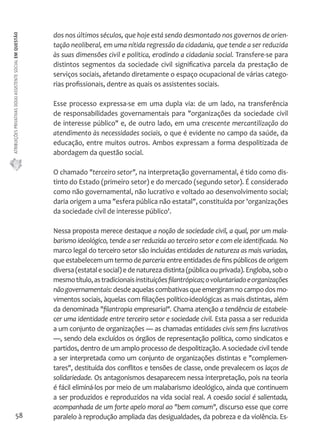 ATRIBUIÇÕES PRIVATIVAS DO(A) ASSISTENTE SOCIAL EM QUESTÃO 
58 
dos nos últimos séculos, que hoje está sendo desmontado nos governos de orien-tação 
neoliberal, em uma nítida regressão da cidadania, que tende a ser reduzida 
às suas dimensões civil e política, erodindo a cidadania social. Transfere-se para 
distintos segmentos da sociedade civil significativa parcela da prestação de 
serviços sociais, afetando diretamente o espaço ocupacional de várias catego-rias 
profissionais, dentre as quais os assistentes sociais. 
Esse processo expressa-se em uma dupla via: de um lado, na transferência 
de responsabilidades governamentais para "organizações da sociedade civil 
de interesse público" e, de outro lado, em uma crescente mercantilização do 
atendimento às necessidades sociais, o que é evidente no campo da saúde, da 
educação, entre muitos outros. Ambos expressam a forma despolitizada de 
abordagem da questão social. 
O chamado "terceiro setor", na interpretação governamental, é tido como dis-tinto 
do Estado (primeiro setor) e do mercado (segundo setor). É considerado 
como não governamental, não lucrativo e voltado ao desenvolvimento social; 
daria origem a uma "esfera pública não estatal", constituída por 'organizações 
da sociedade civil de interesse público'. 
Nessa proposta merece destaque a noção de sociedade civil, a qual, por um mala-barismo 
ideológico, tende a ser reduzida ao terceiro setor e com ele identificada. No 
marco legal do terceiro setor são incluídas entidades de natureza as mais variadas, 
que estabelecem um termo de parceria entre entidades de fins públicos de origem 
diversa (estatal e social) e de natureza distinta (pública ou privada). Engloba, sob o 
mesmo título, as tradicionais instituições filantrópicas; o voluntariado e organizações 
não governamentais: desde aquelas combativas que emergiram no campo dos mo-vimentos 
sociais, àquelas com filiações político-ideológicas as mais distintas, além 
da denominada "filantropia empresarial". Chama atenção a tendência de estabele-cer 
uma identidade entre terceiro setor e sociedade civil. Esta passa a ser reduzida 
a um conjunto de organizações — as chamadas entidades civis sem fins lucrativos 
—, sendo dela excluídos os órgãos de representação política, como sindicatos e 
partidos, dentro de um amplo processo de despolitização. A sociedade civil tende 
a ser interpretada como um conjunto de organizações distintas e "complemen-tares", 
destituída dos conflitos e tensões de classe, onde prevalecem os laços de 
solidariedade. Os antagonismos desaparecem nessa interpretação, pois na teoria 
é fácil eliminá-los por meio de um malabarismo ideológico, ainda que continuem 
a ser produzidos e reproduzidos na vida social real. A coesão social é salientada, 
acompanhada de um forte apelo moral ao "bem comum", discurso esse que corre 
paralelo à reprodução ampliada das desigualdades, da pobreza e da violência. Es- 
 