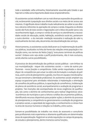 ATRIBUIÇÕES PRIVATIVAS DO(A) ASSISTENTE SOCIAL EM QUESTÃO 
60 
toda a sociedade: velha artimanha, historicamente assumida pelo Estado e que 
hoje tem a mídia como importante aliada nesse empreendimento. 
Os assistentes sociais trabalham com as mais diversas expressões da questão so-cial, 
esclarecendo à população seus direitos sociais e os meios de ter acesso aos 
mesmos. O significado desse trabalho muda radicalmente ao voltar-se aos direi-tos 
e deveres referentes às operações de compra e venda. Enquanto os direitos 
sociais são fruto de lutas sociais e negociações com o bloco do poder para o seu 
reconhecimento legal, a compra e venda de serviços no atendimento a necessi-dades 
sociais de educação, saúde, habitação, assistência social etc, pertencem 
a outro domínio - o do mercado -mediação necessária à realização do valor e, 
eventualmente da mais valia, decorrentes da industrialização dos serviços. 
Historicamente, os assistentes sociais dedicaram-se à implementação de políti-cas 
públicas, localizados na linha de frente das relações entre população e ins-tituição 
como, nos termos de Netto (1992), 'executores terminais de políticas 
sociais'. Embora este seja ainda o perfil predominante, não é mais exclusivo, 
sendo abertas outras possibilidades. 
O processo de descentralização das políticas sociais públicas - com ênfase na 
sua municipalização - requer dos assistentes sociais — como de outros pro-fissionais 
- novas funções e competências. Estão sendo requisitados e devem 
dispor de competências para atuar na esfera da formulação e avaliação de polí-ticas, 
assim como do planejamento e gestão, inscritos em equipes interdisciplina-res 
que tensionam a identidade profissional. Os assistentes sociais ampliam seu 
espaço ocupacional para atividades relacionadas à implantação e orientação 
de conselhos de políticas públicas, à capacitação de conselheiros, à elaboração 
de planos de assistência social, acompanhamento e avaliação de programas e 
projetos. Tais inserções são acompanhadas de novas exigências de qualifica-ção, 
tais como o domínio de conhecimentos para realizar diagnósticos sócio- 
-econômicos de municípios e para a leitura e análise dos orçamentos públicos, 
identificando recursos disponíveis para projetar ações; o domínio do processo 
de planejamento; a competência no gerenciamento e avaliação de programas 
e projetos sociais, a capacidade de negociação, o conhecimento e o know-how 
na área de recursos humanos e relações no trabalho, entre outros. 
Somam-se possibilidades de trabalho nos níveis de assessoria e consultoria 
para profissionais mais experientes e altamente qualificados em determinadas 
áreas de especialização. Registram-se ainda requisições no campo da pesquisa, 
de estudos e planejamento, dentre inúmeras outras funções. 
 