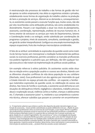 ATRIBUIÇÕES PRIVATIVAS DO(A) ASSISTENTE SOCIAL EM QUESTÃO 
61 
A reestruturação dos processos de trabalho e das formas de gestão não inci-de 
apenas na esfera empresarial, mas afeta os organismos estatais e privados, 
estabelecendo novas formas de organização do trabalho coletivo na produção 
de bens e prestação de serviços. Alteram-se as demandas e, consequentemen-te, 
os assistentes sociais passam a executar funções que, muitas vezes, não são 
por eles reconhecidas como atribuições privativas, tais como estabelecidas tra-dicionalmente. 
Passam a ser requisitados a atuar nos níveis de planejamento, 
assessoria, coordenação, representação, analistas de recursos humanos etc. A 
forma anterior de estruturar os serviços por meio de Departamentos, Setores 
e Coordenações tende a se extinguir, sendo substituída por coordenações de 
programas e projetos, níveis de assessoria, consultoria, coordenação e gestão, 
em geral de caráter interprofissional. Configura-se uma ampla movimentação dos 
espaços ocupacionais, fruto das mudanças macroscópicas consideradas. 
O fato de se atribuir centralidade às expressões da questão social como maté-ria 
do Serviço Social, sem menosprezar a mediação fundamental das políticas 
sociais no exercício profissional, permite considerar as inserções profissionais 
nos poderes legislativo e judiciário que, por definição, não têm qualquer fun-ção 
executiva e não tratam da implementação de políticas sociais públicas. 
Um exemplo refere-se à esfera judiciária. Os assistentes sociais estão situa-dos 
na relação entre a população usuária e o acesso aos direitos, lidando com 
as diferentes situações conflitivas de vida dessa população no seu cotidiano 
(Machado, 2000). Esse profissional é um dos agentes por intermédio do qual 
o Estado intervém no espaço privado dos conflitos - em especial, o familiar - 
que materializa expressões da questão social, na viabilização do acesso aos 
direitos. Nas Varas de Família e Juventude, o assistente social defronta-se com 
situações de delinquência infantil, negligência e abandono, trabalho precoce, 
abuso e exploração sexual, violência contra a mulher, crianças e adolescentes 
etc. É chamado a assessorar juizes15 e, mediante a sua competência e autono-mia 
técnica, oferecer subsídios que possam se converter em encaminhamen- 
15 - É importante salientar que embora o perito não disponha de poder decisório legal, em sua 
função de assessoria, - nesse sentido subordinado ao poder deliberativo do juiz -, dispõe de auto-nomia 
técnico-profissional e ética no exercício de suas funções, o que requer afirmar a qualifica-ção 
profissional do assistente social no exercício de suas atribuições privativas e competências. 
Como esclarece Machado (2000:111), a perícia não se confunde com o estudo social que, em 
geral, dispõe de um caráter fragmentário. Ela caracteriza-se "como a investigação da situação 
sócio-econômica e cultural da família que sofre o processo, bem como da inter-relação de seus 
membros. Essa investigação deve ser mediada pelas condições estruturais e conjunturais que 
determinam historicamente a situação familiar, de modo a permitir que o estudo transcenda os 
fatos aparentes. A perícia social se constitui, dessa forma, como instrumento e como produto da 
intervenção do assistente social, ... produto final dos estudos sociais realizados". 
 