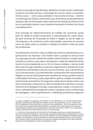 ATRIBUIÇÕES PRIVATIVAS DO(A) ASSISTENTE SOCIAL EM QUESTÃO 
62 
tos para a execução de atendimentos. Mediante o estudo social e a elaboração 
conclusiva de laudos periciais, a articulação de recursos sociais e encaminha-mentos 
sociais — entre outras atividades e instrumentos técnicos - interfere 
na viabilização dos direitos, oferecendo ao juiz alternativas de aplicabilidade da 
sentença, além de informações sobre denúncias de violação de direitos huma-nos 
às autoridades judiciais e aos Conselhos Municipais de Direitos da Criança 
e do Adolescente16. 
Uma ilustração do redimensionamento do trabalho dos assistentes sociais 
pode ser obtida no âmbito empresarial. A sistematização das visitas efetua-das 
pela Comissão de Fiscalização do CRESS 7a Região, no ano de 1998, em 
128 empresas e 281 assistentes sociais entrevistadas, representa um precioso 
acervo de dados sobre as condições e relações de trabalho vividas por parte 
dos profissionais. 
Os profissionais aí inscritos vivem os efeitos das reformas administrativas e or-ganizacionais 
nas empresas17. Elas incidem sobre a posição do Serviço Social 
nos organogramas das unidades de trabalho, desarticulando os antigos depar-tamentos 
ou setores, o que requer reinterpretar a noção de unidade de Serviço 
Social tal como estabelecida na Lei. Em 52% dessas unidades, o Serviço Social 
não ocupa um lugar específico na estrutura organizacional, estando 40,7% dos 
profissionais subordinados à área de recursos humanos, 13,3% a de benefícios, 
10,7% à área de saúde e 7,3% a administração. As demandas mais representativas 
dirigidas ao Serviço Social passam pelo atendimento social, questões relativas 
a dificuldades financeiras, saúde, dependência química, relações no trabalho e 
administração de benefícios. Os programas e ações desenvolvidos sofrem uma 
série de alterações, destacando-se, além do atendimento individual, o acompa-nhamento 
de empregado licenciado, a educação para a saúde, a consultoria in-terna, 
o planejamento de programas sociais, a pesquisa social, a ambientação 
do empregado, o clima organizacional, a reabilitação profissional, programas 
16 - Sobre o trabalho no judiciário, ver: GOMES, B. S. R e REZENDE, R. A. "Serviço Social e Poder 
Judiciário: desafios para efetivação dos direitos sociais". Revista Libertas n1, vol. I. Juiz de Fora, 
UFJF, Faculdade de Serviço Social, jan.-jun.2001,p.123-141; MACHADO, J. M. M. O trabalho do assis-tente 
social como suporte às decisões judiciais: um estudo sobre a intervenção nos processos 
de destituição de pátrio poder. Dissertação de mestrado. Franca (SP), UNESP, 2000. Agradeço à 
colega a gentileza de ter possibilitado acesso à sua dissertação. 
17 - Conforme o levantamento da Comissão de Fiscalização observa-se, na esfera empresarial, 
uma clara tendência à redução ou manutenção dos quadros profissionais, acompanhando o movi-mento 
mais amplo das tendências do mercado trabalho: 50,7% das unidades de trabalho sofreram 
redução, contra apenas 5,5% que aumentaram o número de assistentes sociais e 42,7% mantive-ram 
o mesmo número de profissionais. Do total das unidades de trabalho, 82,7% não apontaram 
perspectiva de ampliação do quadro de assistentes sociais. 
 
