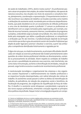 ATRIBUIÇÕES PRIVATIVAS DO(A) ASSISTENTE SOCIAL EM QUESTÃO 
63 
de saúde do trabalhador, CIPA's, dentre muitos outros18. Os profissionais pas-sam 
a atuar em projetos mais amplos, de caráter interdisciplinar, não apenas de 
natureza executiva, mas situados nos níveis de assessoria e consultoria inter-na, 
planejamento, coordenação e representação. E frequentemente tendem a 
não reconhecer seus objetos de trabalho e as funções exercidas como matéria 
e atribuições do assistente social, resvalando para um discurso desprofissiona-lizante, 
que pode desdobrar-se em um esvaziamento da reflexão profissional 
e uma crise de identidade quanto à profissão19. É comum os profissionais se 
identificarem com os cargos nomeados pelas organizações, por exemplo, ana-listas 
de recursos humanos, assessores internos, coordenadores de programas 
e projetos, confundindo cargo ou função com profissão. Ora, não é a função atri-buída 
pelo empregador que define a qualificação profissional, as competências 
e atribuições que lhe são inerentes. A profissionalização depende da formação 
universitária que atribui o grau de assistente social e do Conselho Profissional que 
dispõe de poder legal para autorizar e fiscalizar o exercício, a partir das atribui-ções 
e competências identificadas historicamente e reguladas por lei. 
É digno de nota que, no citado levantamento, as principais dificuldades identifi-cadas 
em relação ao exercício profissional não incidam prioritariamente sobre 
questões de ordem técnico-profissional referidas ao direcionamento, conteú-do 
ou processamento da atividade. Dizem respeito às condições de trabalho 
que cercam a possibilidade de potenciar esse exercício, nele interferindo, tais 
como: baixa remuneração, aumento e diversificação de atividades, redução de 
pessoal, carga horária excessiva e ausência de reconhecimento profissional. 
A reestruturação tecnológica e organizacional das empresas e dos organis-mos 
estatais impulsionam o redimensionamento do trabalho profissional e 
as respectivas funções desempenhadas, com radical alteração das rotinas de 
trabalho. Os assistentes sociais passam a sofrer os efeitos da intensificação do 
trabalho, da polivalência, da redução dos programas sociais e benefícios, da 
focalização de programas, das exigências de requalificação da força de traba-lho. 
O desafio é o assistente social ultrapassar a perplexidade e apropriar-se 
dos novos espaços profissionais, orientando a atuação segundo os princípios 
ético-políticos da profissão. Requer incluir a investigação enquanto um compo- 
18 - Dentre as habilidades técnicas e sociais exigidas pelas empresas aos assistentes sociais 
destacam-se: facilidade de comunicação, capacidade de lidar com mudanças, capacidade de 
adaptação, criatividade, dinamismo, iniciativa. 
19 - É interessante observar que, segundo reclamo dos CRESS, os assistentes passam a não mais 
se reconhecerem como assistentes sociais, reivindicando inclusive desvincular-se do Conselho 
Profissional, e, consequentemente, dos seus direitos e obrigações legais. 
 