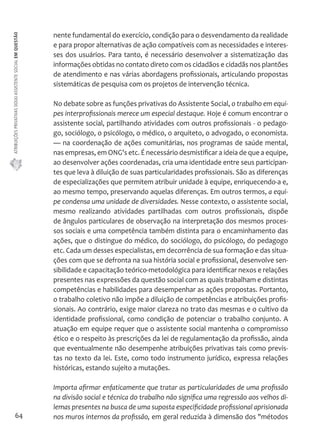 ATRIBUIÇÕES PRIVATIVAS DO(A) ASSISTENTE SOCIAL EM QUESTÃO 
64 
nente fundamental do exercício, condição para o desvendamento da realidade 
e para propor alternativas de ação compatíveis com as necessidades e interes-ses 
dos usuários. Para tanto, é necessário desenvolver a sistematização das 
informações obtidas no contato direto com os cidadãos e cidadãs nos plantões 
de atendimento e nas várias abordagens profissionais, articulando propostas 
sistemáticas de pesquisa com os projetos de intervenção técnica. 
No debate sobre as funções privativas do Assistente Social, o trabalho em equi-pes 
interprofissionais merece um especial destaque. Hoje é comum encontrar o 
assistente social, partilhando atividades com outros profissionais - o pedago-go, 
sociólogo, o psicólogo, o médico, o arquiteto, o advogado, o economista. 
— na coordenação de ações comunitárias, nos programas de saúde mental, 
nas empresas, em ONG's etc. É necessário desmistificar a ideia de que a equipe, 
ao desenvolver ações coordenadas, cria uma identidade entre seus participan-tes 
que leva à diluição de suas particularidades profissionais. São as diferenças 
de especializações que permitem atribuir unidade à equipe, enriquecendo-a e, 
ao mesmo tempo, preservando aquelas diferenças. Em outros termos, a equi-pe 
condensa uma unidade de diversidades. Nesse contexto, o assistente social, 
mesmo realizando atividades partilhadas com outros profissionais, dispõe 
de ângulos particulares de observação na interpretação dos mesmos proces-sos 
sociais e uma competência também distinta para o encaminhamento das 
ações, que o distingue do médico, do sociólogo, do psicólogo, do pedagogo 
etc. Cada um desses especialistas, em decorrência de sua formação e das situa-ções 
com que se defronta na sua história social e profissional, desenvolve sen-sibilidade 
e capacitação teórico-metodológica para identificar nexos e relações 
presentes nas expressões da questão social com as quais trabalham e distintas 
competências e habilidades para desempenhar as ações propostas. Portanto, 
o trabalho coletivo não impõe a diluição de competências e atribuições profis-sionais. 
Ao contrário, exige maior clareza no trato das mesmas e o cultivo da 
identidade profissional, como condição de potenciar o trabalho conjunto. A 
atuação em equipe requer que o assistente social mantenha o compromisso 
ético e o respeito às prescrições da lei de regulamentação da profissão, ainda 
que eventualmente não desempenhe atribuições privativas tais como previs-tas 
no texto da lei. Este, como todo instrumento jurídico, expressa relações 
históricas, estando sujeito a mutações. 
Importa afirmar enfaticamente que tratar as particularidades de uma profissão 
na divisão social e técnica do trabalho não significa uma regressão aos velhos di-lemas 
presentes na busca de uma suposta especificidade profissional aprisionada 
nos muros internos da profissão, em geral reduzida à dimensão dos "métodos 
 