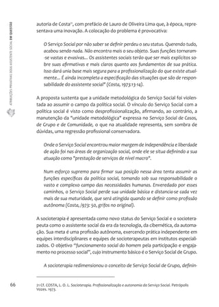 ATRIBUIÇÕES PRIVATIVAS DO(A) ASSISTENTE SOCIAL EM QUESTÃO 
66 
autoria de Costa21, com prefácio de Lauro de Oliveira Lima que, à época, repre-sentava 
uma inovação. A colocação do problema é provocativa: 
O Serviço Social por não saber se definir perdeu o seu status. Querendo tudo, 
acabou sendo nada. Não encontra mais o seu objeto. Suas funções tornaram- 
-se vastas e evasivas... Os assistentes sociais terão que ser mais explícitos so-bre 
suas afirmativas e mais claros quanto aos fundamentos de sua prática. 
Isso dará unia base mais segura para a profissionalização do que existe atual-mente... 
É ainda incompleta a especificação das situações que são de respon-sabilidade 
do assistente social" (Costa, 1973:13-14). 
A proposta sustenta que a unidade metodológica do Serviço Social foi violen-tada 
ao assumir o campo da política social. O vínculo do Serviço Social com a 
política social é visto como desprofissionalização, afirmando, ao contrário, a 
manutenção da "unidade metodológica" expressa no Serviço Social de Casos, 
de Grupo e de Comunidade, o que na atualidade representa, sem sombra de 
dúvidas, uma regressão profissional conservadora. 
Onde o Serviço Social encontrou maior margem de independência e liberdade 
de ação foi nas áreas de organização social, onde ele se situa definindo a sua 
atuação como "prestação de serviços de nível macro". 
Num esforço supremo para firmar sua posição nessa área tenta assumir as 
funções específicas da política social, tomando sob sua responsabilidade o 
vasto e complexo campo das necessidades humanas. Enveredado por esses 
caminhos, o Serviço Social perde sua unidade básica e distancia-se cada vez 
mais de sua maturidade, que será atingida quando se definir como profissão 
autônoma (Costa, /973: 50, grifos no original). 
A socioterapia é apresentada como novo status do Serviço Social e o sociotera-peuta 
como o assistente social da era da tecnologia, da cibernética, da automa-ção. 
Sua meta é uma profissão autônoma, exercendo prática independente em 
equipes interdisciplinares e equipes de socioterapeutas em institutos especiali-zados. 
O objetivo “funcionamento social do homem pela participação e engaja-mento 
no processo social”, cujo instrumento básico é o Serviço Social de Grupo. 
A socioterapia redimensionou o conceito de Serviço Social de Grupo, definin- 
21 Cf. COSTA, L. O. L. Socioterapia. Profissionalização e autonomia do Serviço Social. Petrópolis 
Vozes. 1973. 
 