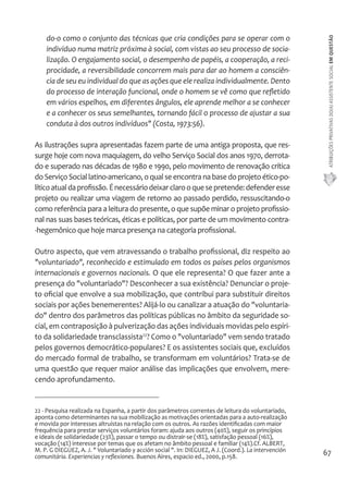 ATRIBUIÇÕES PRIVATIVAS DO(A) ASSISTENTE SOCIAL EM QUESTÃO 
67 
do-o como o conjunto das técnicas que cria condições para se operar com o 
indivíduo numa matriz próxima à social, com vistas ao seu processo de socia-lização. 
O engajamento social, o desempenho de papéis, a cooperação, a reci-procidade, 
a reversibilidade concorrem mais para dar ao homem a consciên-cia 
de seu eu individual do que as ações que ele realiza individualmente. Dento 
do processo de interação funcional, onde o homem se vê como que refletido 
em vários espelhos, em diferentes ângulos, ele aprende melhor a se conhecer 
e a conhecer os seus semelhantes, tornando fácil o processo de ajustar a sua 
conduta à dos outros indivíduos" (Costa, 1973:56). 
As ilustrações supra apresentadas fazem parte de uma antiga proposta, que res-surge 
hoje com nova maquiagem, do velho Serviço Social dos anos 1970, derrota-do 
e superado nas décadas de 1980 e 1990, pelo movimento de renovação crítica 
do Serviço Social latino-americano, o qual se encontra na base do projeto ético-po-lítico 
atual da profissão. É necessário deixar claro o que se pretende: defender esse 
projeto ou realizar uma viagem de retorno ao passado perdido, ressuscitando-o 
como referência para a leitura do presente, o que supõe minar o projeto profissio-nal 
nas suas bases teóricas, éticas e políticas, por parte de um movimento contra- 
-hegemônico que hoje marca presença na categoria profissional. 
Outro aspecto, que vem atravessando o trabalho profissional, diz respeito ao 
"voluntariado", reconhecido e estimulado em todos os países pelos organismos 
internacionais e governos nacionais. O que ele representa? O que fazer ante a 
presença do "voluntariado"? Desconhecer a sua existência? Denunciar o proje-to 
oficial que envolve a sua mobilização, que contribui para substituir direitos 
sociais por ações benemerentes? Alijá-lo ou canalizar a atuação do "voluntaria-do" 
dentro dos parâmetros das políticas públicas no âmbito da seguridade so-cial, 
em contraposição à pulverização das ações individuais movidas pelo espíri-to 
da solidariedade transclassista22? Como o "voluntariado" vem sendo tratado 
pelos governos democrático-populares? E os assistentes sociais que, excluídos 
do mercado formal de trabalho, se transformam em voluntários? Trata-se de 
uma questão que requer maior análise das implicações que envolvem, mere-cendo 
aprofundamento. 
22 - Pesquisa realizada na Espanha, a partir dos parâmetros correntes de leitura do voluntariado, 
aponta como determinantes na sua mobilização as motivações orientadas para a auto-realização 
e movida por interesses altruístas na relação com os outros. As razões identificadas com maior 
frequência para prestar serviços voluntários foram: ajuda aos outros (40%), seguir os princípios 
e ideais de solidariedade (23%), passar o tempo ou distrair-se (18%), satisfação pessoal (16%), 
vocação (14%) interesse por temas que os afetam no âmbito pessoal e familiar (14%).Cf. ALBERT, 
M. P. G DIEGUEZ, A. J. " Voluntariado y acción social ". In: DIEGUEZ, A J. (Coord.). La intervención 
comunitária. Experiencias y reflexiones. Buenos Aires, espacio ed., 2000, p.158. 
 