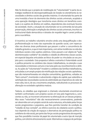 ATRIBUIÇÕES PRIVATIVAS DO(A) ASSISTENTE SOCIAL EM QUESTÃO 
68 
Não há dúvida que o projeto de mobilização do "voluntariado" é parte da es-tratégia 
neoliberal de desresponsabilização do Estado no atendimento às ne-cessidades 
e direitos sociais das grandes maiorias. O voluntariado faz parte de 
uma investida a favor do desmonte dos direitos sociais universais, acoplada a 
uma operação ideológica que transforma esses direitos em benefícios even-tuais 
e os sujeitos de direitos em súditos, dependentes dos eventuais favores 
da sociedade. Assim, a atuação do voluntariado vai na contramão da luta pela 
preservação, efetivação e ampliação dos direitos sociais universais, inscritos na 
institucional idade democrática e dotados de respaldo legal e canais jurídicos 
para a sua defesa. 
O incentivo ao trabalho voluntário envolve ainda uma desqualificação e des-profissionalização 
no trato das expressões da questão social, com repercus-sões 
nas diversas áreas profissionais que passam a sofrer a concorrência do 
trabalho gratuito e, o que é mais importante, com sérias incidências na vida dos 
indivíduos sociais e dos sujeitos coletivos. Estes passam a ser objeto da "ação 
desinteressada e solidária" de cidadãos e cidadãs de diferentes classes sociais, 
em especial daquelas articuladas ao bloco do poder ou vinculadas ao seu pro-jeto 
para a sociedade. Esta proposta é alheia e estranha à fraternidade social 
e política presente no cotidiano das classes trabalhadoras, na atenção a suas 
necessidades e interesses comuns e nas lutas pelo seu reconhecimento e defe-sa. 
As ações do "voluntariado" invadem o cotidiano das famílias trabalhadoras, 
articuladas a um amplo projeto de mistificação das relações sociais capitalistas, 
que são metamorfoseadas em relações comunitárias, igualitárias, voltadas ao 
"bem comum", invertendo e subvertendo a lógica do capital, que subordina a 
satisfação das necessidades sociais da coletividade aos imperativos do valor da 
mais-valia, isto é, de seu crescimento ampliado, radicalizando os processos de 
alienação na sociedade capitalista madura. 
Todavia, os cidadãos que engrossam o chamado voluntariado encontram-se 
também confrontados com projetos sociais em luta pela hegemonia e, cons-cientes 
ou não, se inscrevem ativamente na efetivação de um desses projetos. 
Mas esses "voluntários" não são necessariamente conservadores, podendo 
ser absorvidos em um projeto social de outra natureza, articulado pelas forças 
sociais progressistas e populares, que lhes permita transitar da condição de 
"cidadão de boa vontade", ao efetivo exercício da cidadania social e política. 
Isso depende da criação de espaços e alternativas de participação política no 
cotidiano da vida social, por parte das forças sociais progressistas de esquerda, 
que lhes possibilite transitar do papel de voluntariado a outro tipo de inserção 
política, com distinto direcionamento social. Alternativas e espaços de participa- 
 
