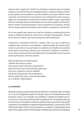 ATRIBUIÇÕES PRIVATIVAS DO(A) ASSISTENTE SOCIAL EM QUESTÃO 
69 
ção que sejam capazes de "seduzir" os indivíduos, enquanto parte de sujeitos 
coletivos, no envolvimento em atividades políticas e culturais voltadas ao refor-ço 
das políticas sociais públicas e da esfera pública, na luta por direitos sociais 
universais, no horizonte da construção de outro ordenamento social. Essa pas-sagem 
do voluntariado ao exercício da cidadania política requer capacitação 
teórica e formação política estimuladora de uma cultura pública democrática. 
Nesse sentido é essencial pesquisar como os governos de esquerda, articula-dos 
no campo democrático-popular, vêm tratando a questão do voluntariado. 
Eis aí uma questão que merece ser mais bem debatida e amadurecida para se 
pensar a relação do assistente social com o chamado "voluntariado". Trata-se 
de um tema em aberto, que merece pesquisa e aprofundamento. 
Finalizando, é importante reafirmar o desafio maior com que se defronta a 
categoria hoje: avançar na consolidação e implementação do projeto profis-sional, 
inscrevendo os seus princípios no cotidiano de trabalho do assistente 
social, apesar do contexto adverso, que, entretanto, impulsiona e mantém vi-vas 
as forças sociais portadoras da esperança e da capacidade de luta na arena 
social e profissional. Como diz o poeta: 
Não serei poeta de um mundo caduco. 
Também não cantarei o futuro. 
Estou preso à vida e olho meus companheiros. 
Estão taciturnos, mas nutrem grandes esperanças. 
Entre eles, considero a enorme realidade. 
O presente é tão grande, não nos afastemos. 
Não nos afastemos muito, vamos de mãos dadas. 
(C. D. Andrade. "Mãos Dadas") 
4. Conclusões 
Diante do exposto, o aprofundamento das reflexões e a precisão sobre os artigos 
4º e 5º da Lei da Regulamentação da Profissão, requer um acompanhamento dos 
processos sociais e suas refrações nas condições e relações de trabalho que cir-cunscrevem 
o exercício profissional. Não se cogitando de uma imediata alteração 
do texto da Lei, em função da conjuntura política adversa que pode comprometer 
conquistas já consolidadas na regulamentação da profissão, o conjunto do CFESS/ 
CRESS pode dispor de três vias para aprimorar e explicitar a interpretação desse 
instrumento legal, tendo em vista subsidiar o trabalho da Comissão de Fiscalização. 
 
