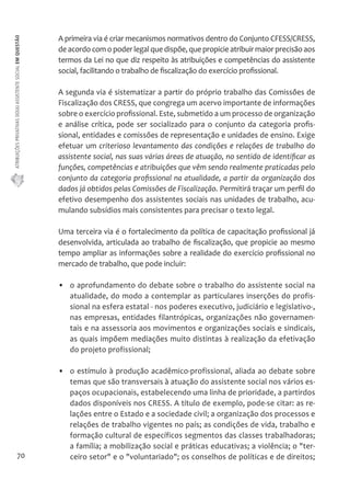 ATRIBUIÇÕES PRIVATIVAS DO(A) ASSISTENTE SOCIAL EM QUESTÃO 
70 
A primeira via é criar mecanismos normativos dentro do Conjunto CFESS/CRESS, 
de acordo com o poder legal que dispõe, que propicie atribuir maior precisão aos 
termos da Lei no que diz respeito às atribuições e competências do assistente 
social, facilitando o trabalho de fiscalização do exercício profissional. 
A segunda via é sistematizar a partir do próprio trabalho das Comissões de 
Fiscalização dos CRESS, que congrega um acervo importante de informações 
sobre o exercício profissional. Este, submetido a um processo de organização 
e análise crítica, pode ser socializado para o conjunto da categoria profis-sional, 
entidades e comissões de representação e unidades de ensino. Exige 
efetuar um criterioso levantamento das condições e relações de trabalho do 
assistente social, nas suas várias áreas de atuação, no sentido de identificar as 
funções, competências e atribuições que vêm sendo realmente praticadas pelo 
conjunto da categoria profissional na atualidade, a partir da organização dos 
dados já obtidos pelas Comissões de Fiscalização. Permitirá traçar um perfil do 
efetivo desempenho dos assistentes sociais nas unidades de trabalho, acu-mulando 
subsídios mais consistentes para precisar o texto legal. 
Uma terceira via é o fortalecimento da política de capacitação profissional já 
desenvolvida, articulada ao trabalho de fiscalização, que propicie ao mesmo 
tempo ampliar as informações sobre a realidade do exercício profissional no 
mercado de trabalho, que pode incluir: 
• o aprofundamento do debate sobre o trabalho do assistente social na 
atualidade, do modo a contemplar as particulares inserções do profis-sional 
na esfera estatal - nos poderes executivo, judiciário e legislativo-, 
nas empresas, entidades filantrópicas, organizações não governamen-tais 
e na assessoria aos movimentos e organizações sociais e sindicais, 
as quais impõem mediações muito distintas à realização da efetivação 
do projeto profissional; 
• o estímulo à produção acadêmico-profissional, aliada ao debate sobre 
temas que são transversais à atuação do assistente social nos vários es-paços 
ocupacionais, estabelecendo uma linha de prioridade, a partirdos 
dados disponíveis nos CRESS. A título de exemplo, pode-se citar: as re-lações 
entre o Estado e a sociedade civil; a organização dos processos e 
relações de trabalho vigentes no país; as condições de vida, trabalho e 
formação cultural de específicos segmentos das classes trabalhadoras; 
a família; a mobilização social e práticas educativas; a violência; o "ter-ceiro 
setor" e o "voluntariado"; os conselhos de políticas e de direitos; 
 