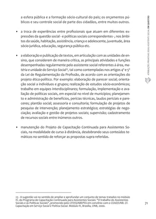 ATRIBUIÇÕES PRIVATIVAS DO(A) ASSISTENTE SOCIAL EM QUESTÃO 
71 
a esfera pública e a formação sócio-cultural do país; os orçamentos pú-blicos 
e seu controle social de parte dos cidadãos, entre muitos outros. 
• a troca de experiências entre profissionais que atuam em diferentes ex-pressões 
da questão social - e políticas sociais correspondentes -, nos âmbi-tos 
da saúde, habitação, assistência, criança e adolescente, juventude, área 
sócio-jurídica, educação, segurança pública etc. 
• a elaboração e publicação de textos, em articulação com as unidades de en-sino, 
que considerem de maneira crítica, as principais atividades e funções 
desempenhadas regularmente pelo assistente social referentes à área, ma-téria 
e unidade do Serviço Social23, tal como contempladas nos artigos 4º e 5º 
da Lei de Regulamentação da Profissão, de acordo com as orientações do 
projeto ético-político. Por exemplo: elaboração de parecer social; orienta-ção 
social a indivíduos e grupos; realização de estudos sócio-econômicos; 
trabalho em equipes interdisciplinares; formulação, implementação e ava-liação 
de políticas sociais, em especial no nível de municípios; planejamen-to 
e administração de benefícios, perícias técnicas, laudos periciais e pare-ceres; 
plantão social; assessoria e consultoria; formulação de projetos de 
pesquisa de intervenção; planejamento estratégico; estratégias de nego-ciação; 
avaliação e gestão de projetos sociais; supervisão; cadastramento 
de recursos sociais entre inúmeros outros. 
• manutenção do Projeto de Capacitação Continuada para Assistentes So-ciais, 
na modalidade de curso à distância, desdobrando seus conteúdos te-máticos 
no sentido de reforçar as propostas supra referidas. 
23 - A sugestão vai no sentido de ampliar e aprofundar um conjunto de temas tratados no módulo 
IV, do Programa de Capacitação Continuada para Assistentes Sociais: "O trabalho do Assistentes 
Sociais e as Políticas Sociais", promovido pelo CFESS/ABEPSS em convênio com o CEAD/UNB. Cf. 
Capacitação em Serviço Social e Política Social. Módulo IV, Brasília, UNB, 2000. 
 
